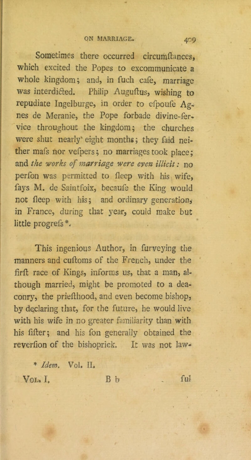 40Ç Sometimes there occurred circumftanccs, which excited the Popes to excommunicate a whole kingdom; and, in fuch cafe, marriage was interdifted. Philip Auguftus, wishing to repudiate Ingelburge, in order to efpoufe Ag- nes de Meranie, the Pope forbade divine-fer- vice throughout the kingdom; the churches were shut nearly' eight months ; they faid nei- ther mafs nor vefpers; no marriages took place; and f/ie works of marriage were even illicit : no perfon was permitted to fleep with his ^ wife, fays M. de Saintfoix, becaufe the King would not fleep with his; and ordinary generation,' in France, during that year, could make but little progrefs*. This ingenious Author, in furveying the manners and cuftoms of the French, under the ‘ firft race of Kings, informs us, that a man, al- though married, might be promoted to a dea- conry, the priefthood, and even become bishop, by declaring that, for the future, he would live with his wife in no greater fimiliarity than with his filter; and his fon generally obtained the reverfion of the bishopriek. It was not law- * Idem. Vol. II. VoL. I, B b ful