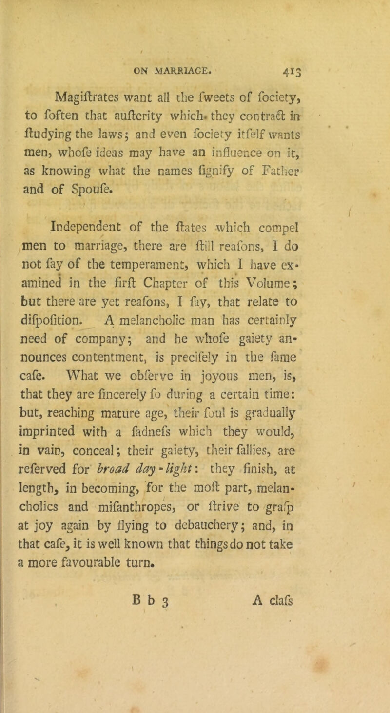 Magiilrates want all the fweets of fociety, to foften that auflcrity which, they contrat in ftudying the laws; and even fociety itfelf wants men, whofe ideas may have an influence on it, as knowing what the names fignify of Father and of Spoufe. t Independent of the ftates which compel men to marriage, there are Hill reafons, 1 do not fay of the temperament, which 1 have cx* • • • amined in the firfl Chapter of this Volume; but there are yet reafons, I fay, that relate to difpofition. A melancholic man has certainly need of company; and he whofe gaiety an- nounces contentment, is precifely in the fame cafe. What we obfervc in joyous men, is, that they are fincerely fo during a certain time: but, reaching mature age, their foul is gradually imprinted with a fadnefs which they would, in vain, conceal ; their gaiety, their fallies, are referved for broad day - light : they finish, at length, in becoming, for the mofl: part, melan- cholics and mifanthropes, or drive to grafp at joy again by flying to debauchery; and, in that cafe, it is well known that things do not take a more favourable turn*