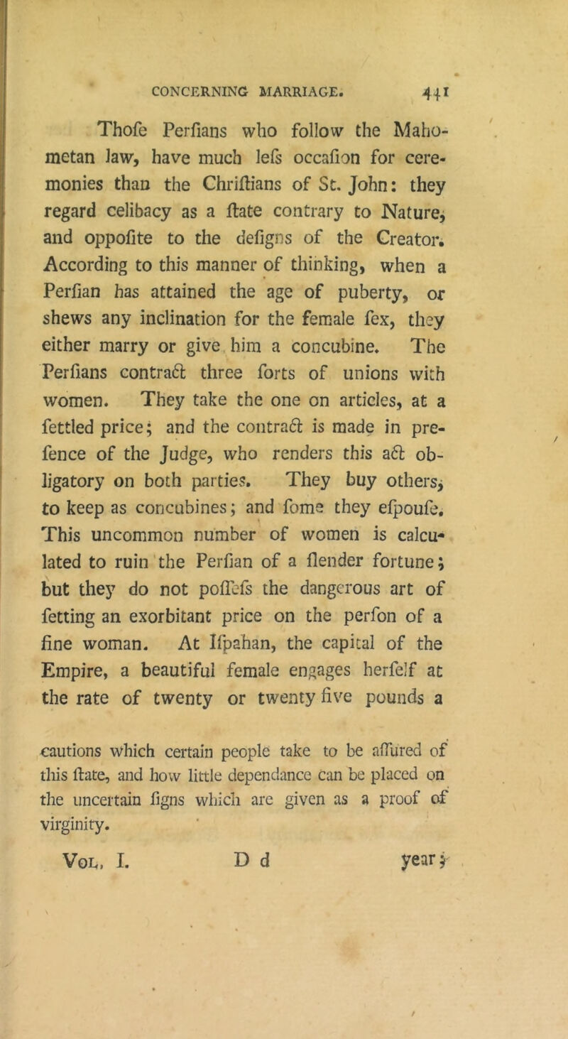 Thofe Perfians who follow the Maho- metan law, have much lefs occafion for cere- monies than the Chriftians of St, John : they regard celibacy as a ftate contrary to Naturej and oppofite to the defigns of the Creator. According to this manner of thinking, when a Perfian has attained the age of puberty, or shews any inclination for the female fex, they either marry or give, him a concubine. The Perfians contraél three forts of unions with women. They take the one on articles, at a fettled price ; and the contraéî: is made in pre- fence of the Judge, who renders this aft ob- ligatory on both parties. They buy othersj to keep as concubines ; and foms they efpoufe. This uncommon number of women is calcu- lated to ruin'the Perfian of a flender fortune; but they do not polTefs the dangerous art of fetting an exorbitant price on the perfon of a fine woman. At Ifpahan, the capital of the Empire, a beautiful female engages herfelf at the rate of twenty or twenty five pounds a cautions which certain people take to be affured of this ftate, and how little dépendance can be placed on the uncertain figns which are given as a proof of virginity. D d Vge. I. year 5