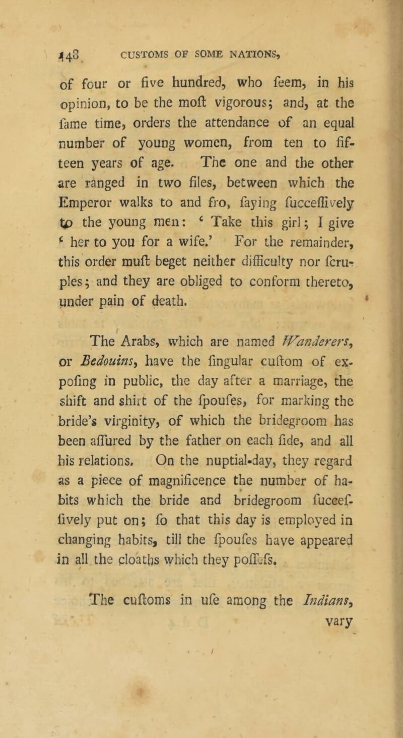 of four or five hundred, who feem, in his opinion, to be the molt vigorous; and, at the fame time, orders the attendance of an equal number of young women, from ten to fif- teen years of age. The one and the other are ranged in two files, between which the Emperor walks to and fro, faying fucceffively tp the young men ; ^ Take this girl ; I give ^ her to you for a wife/ For the remainder, this order mull beget neither difficulty nor ferur pies; and they are obliged to conform thereto, under pain of death. I The Arabs, which are named ÎVanderers^ or Bedouins^ have the fingular cuftom of ex- pofing in public, the day after a marriage, the shift and shirt of the fpoufes, for marking the ' bride’s virginity, of which the bridegroom has been affured by the father on each fide, and all bis relations. On the nuptial-day, they regard as a piece of magnificence the number of ha- bits which the bride and bridegroom fuceef- fively put on ; fo that this day is employed in changing habits, till the fpoufes have appeared in all the cloaths which they poflefs. The cufioms in ufe among the Indians^ vary