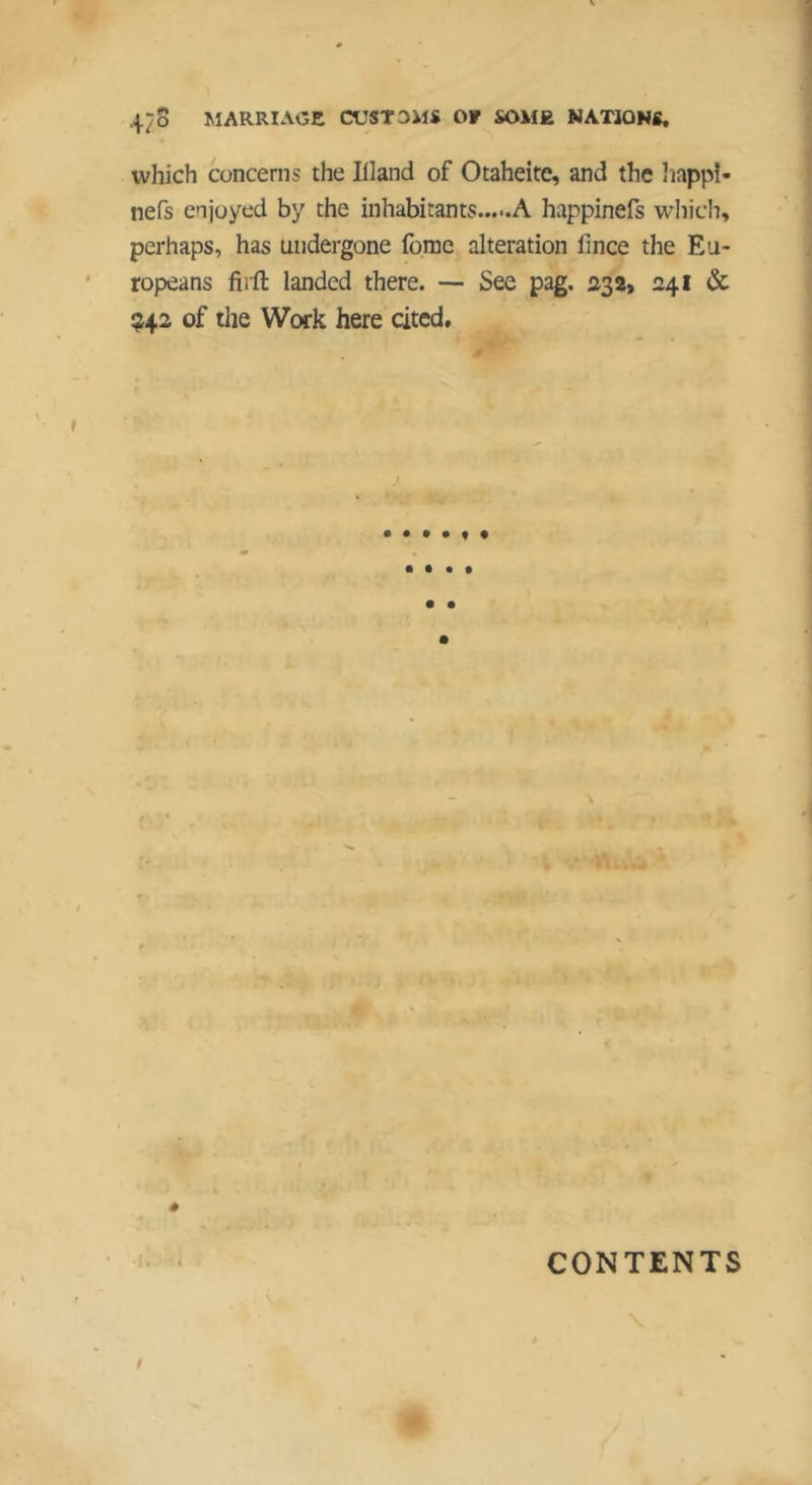 N 47S MARRIAGE CUSTOMS OF SOME NATiONS. which concerns the Illand of Otaheite, and the liappî- nefs enjoyed by the inhabitants A happinefs wliich, perhaps, has undergone (bme alteration fince the Eu- ropeans fiift landed there. — See pag. 23 2> 241 & !J42 of the Work here cited. J • • • • 4 CONTENTS /