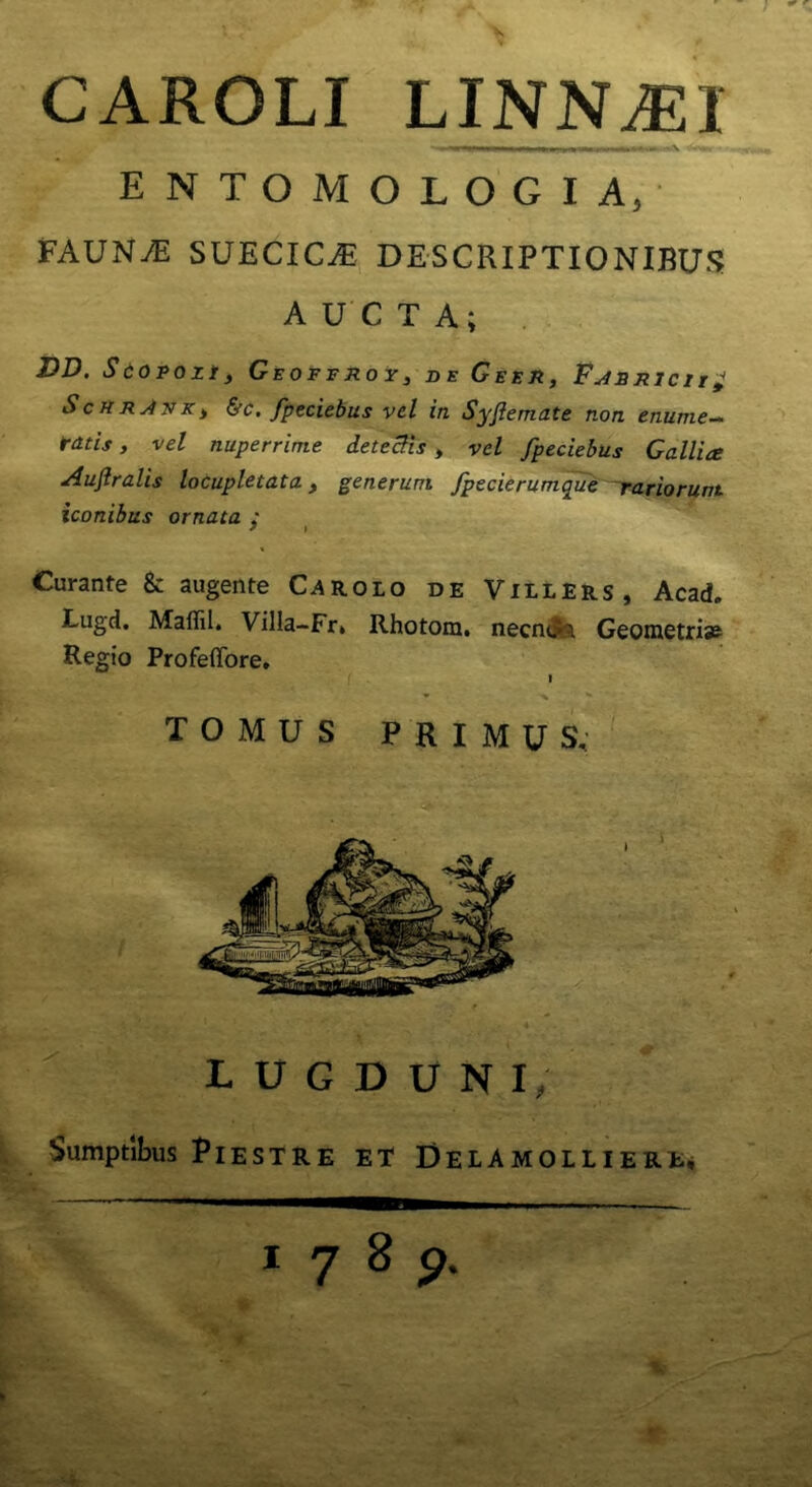 CAROLI LINNA2I ENTOMOLOGIA, FAUNyE SUECIC^ DESCRIPTIONIBUS ScHnJNKy &c. fpeciebus vel in Syjlemate non enume- ratis , vel nuperrime detectis , vel fpeciebus Gallice Auflralis locupletata, generum fpecierumque rariorunt iconibus ornata : ? l Curante & augente Carolo de Villers, Acad. Lugd. Maffil. Villa-Fr» Rhotora. necncr} Geometrias Regio Profeffore, Sumptibus PlESTRE ET Delamolliere* TOMUS PRIMUS, LUGDUNI 1 7 8 9 *