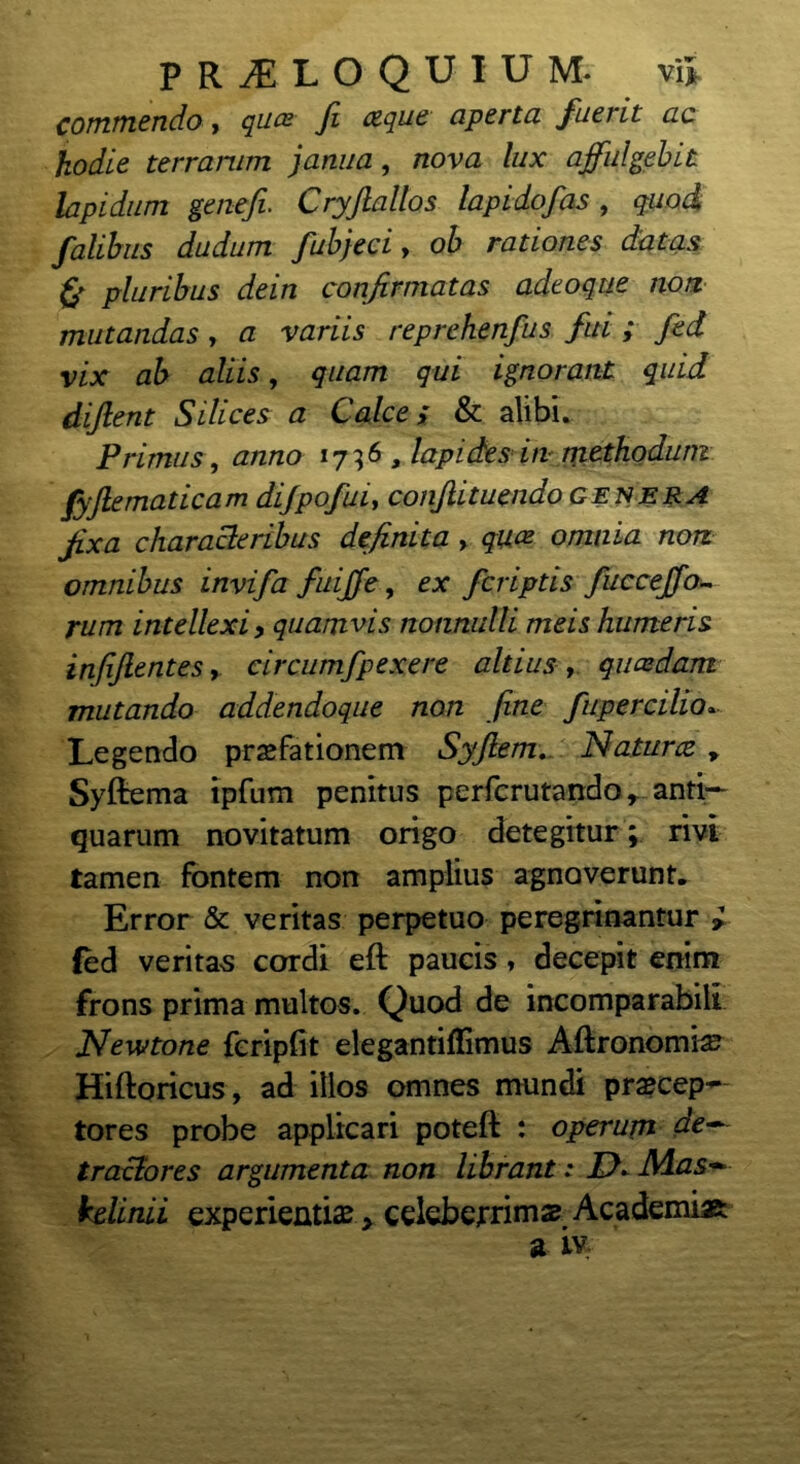 commendo , quoc fi otque aperta fuerit ac hodie terrarum janua, nova lux affulgebit lapidum genefi. Cryjlallos lapidofas, quod, falibus dudum fubjeci, oh rationes datas & pluribus dein confirmatas adeoqtie non mutandas, a variis reprehenfus fui ; fed vix ab aliis, quam qui ignorant quid diftent Silices a Calce; & alibi. Primus , anno 1736 , lapides in methodum fyjlematicam dijpofui, conjlituendo genera fixa characteribus definita , qm omnia non omnibus invifa fuiffe, ex fcriptis fucceffo- rum intellexi, quamvis nonnulli meis humeris infijlentes, circumfpexere altius , quazdam mutando addendoque non fine fupercilio... Legendo praefationem Syftem. Natu ree , Syftema ipfum penitus perferutando r anti- quarum novitatum origo detegitur; rivi tamen fontem non amplius agnoverunt. Error & veritas perpetuo peregrinantur * fed verita-s cordi efl paucis, decepit enim frons prima multos. Quod de incomparabili Newtone feripfit elegantiflimus Aftronomiae Hiftoricus, ad illos omnes mundi praecep- tores probe applicari poteft : operum de— traclores argumenta non librant: IX Mas— kelinii experientia > celeberrimae Academi» a Ly