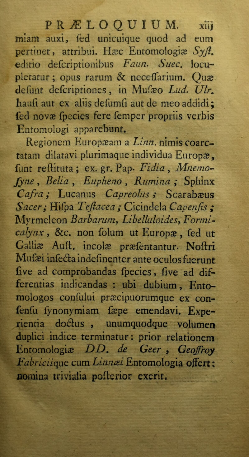 miam auxi, fed unicuique quod ad eum pertinet, attribui. Haec Entomologiae Syft. editio defcriptionibus Faun. Suec. locu- pletatur ; opus rarum & necelfarium. Quas defunt defcriptiones, in Mufaeo Lud. Ulr. haufi aut ex aliis defumfi aut de meo addidi; fed novas fpecies fere femper propriis verbis Entomologi apparebunt. Regionem Europaeam a Linn. nimis coarc- tatam dilatavi plurimaque individua Europae, funt reftituta ; ex. gr. Fap. Fidia , Mnemo- fyne , Bella , Eupheno , Rumina ; Sphinx Cafra; Lucanus Capreolus; Scarabaeus Sacer; Hifpa Teftacea ; Cicindela Capenfis ; Myrmeleon Barbarum, Libelluloides7 Formi- calynx, &c. non folum ut Europae, fed ut Galliae Auft. incolae praefentantur. Noftri Mufaei infe&aindefinenter ante oculos fuerunt five ad comprobandas fpecies, five ad dif- ferentias indicandas : ubi dubium, Ento- mologos confului praecipuorumque ex con- fenfu fynonymiam faepe emendavi. Expe- rientia dodfus , unumquodque volumen duplici indice terminatur: prior relationem Entomologiae DD. de Geer , Geojfroy Fabriciique cum Linncei Entomologia offert: nomina trivialia poflerior exerit.