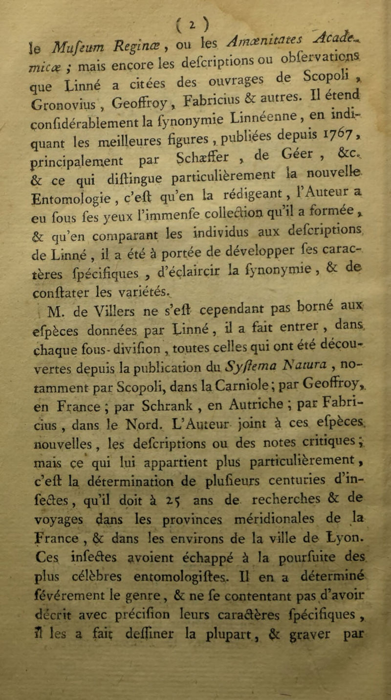 (l) le Mufeitm Regina?, ou les Amoenitates Acade^ micae ; mais encore les defcriptions ou obfervatie^ que Linne a citees des ouvrages de Scppoli * Gronovius, Geoffroy, Fabricius & autres. Heten confiderablement la fynonymie Linneenne, en in i~ quant les meilieures figures , pubbees depms 1767, principalement par Schsffer , de Geer , c» & ce qui diftingue particulkrement k nouvelle Entomologie , c’eft qu’en ia redigeant, 1’Auteur a eu fous fes yeux 1’immenfe coile&on qu’il a formee , & quen comparant les individus aux defcriptions de Linne , ii a ete £ portee de developper fes carac- teres fpecifiques } d’eclaircir Ia fynonymie, & de conftater les varietas. M. de Villers ne s’eft cependant pas borne aux efpkces donnees par Linne , il a fait entrer , dans chaque fous- divifion , toutes celles qui ont ete decou- vertes depuis la publication du Syftema JSatura , no- tamment par Scopoli, dans la Carniole; par Geoffroy, en France ; par Schrank , en Autriche \ par Fabri- cius , dans le Nord. L’Auteur joint & ces efpkces. nouvelles, les defcriptions ou des notes critiques; mais ce qui lui appartient plus particulikrement, Left la determination de plufieurs centuries d’in- fedes, qu’il doit k 21) ans de recherches & de voyages dans les provinces meridionales de la France , & dans les environs de la ville de Lyon. Ces infeftes avoient echappe & Ia pourfuite des plus c^kbres entomologiftes. II en a determin^ fev^rement le genre, & ne fe contentant pas d’avoir deerit avec precifion leurs carad^res fpecifiques , ?! les a faic delimer la plupart, & graver par