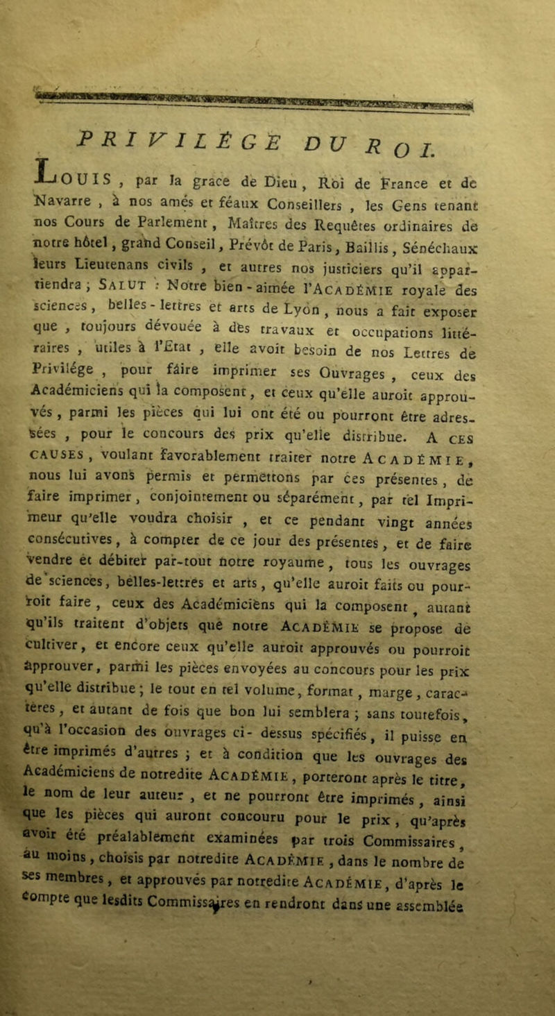 araWSTZSHEE PRIVIL&G e D U R o i T J—i O UIS , par Ia grace de Dieu , Roi de France et dc Navarre , i nos ames et feaux Conseillers , les Gens tenanr nos Cours de Parlement , Maitres des Requfites ordinaires de notre h6tel, grahd Conseil, Prev6t de Paris, Baillis, Sendchaux leurs Lieutenans civiis , et autres nos justiciers qu’il aopar- tiendra ; Saiut : Notre bien - aimee 1’Acad£mie royale des Sciences, belles - lettres et arts de Lydn , nous a fait exposer que , toujours devouee a dfes travaux et occupations litte- raires , utiles l l’£tat , elle avoit besoin de nos Lettres de Privilt£ge , pour fdire imprimer ses Quvrages , ceux des Academiciens qui la composent, et ceux qu’elle auroit approu- ves , parmi les pieces qui lui ont ete ou pourront fetre adres- tsees , pour le concours des prix qu’elle distribue. A ces causes , voulant favorablement traiter notre Acad£mie, nous lui avons permis et permettons par ces presemes , de faire imprimer, conjoinrement ou s^parement, par rei Impri- 'meur qu’elle voudra choisir , et ce pendant vingt annees cons^cutives, k compter de ce jour des presentes, et de faire vendre et debiter par-tout notre royaume , tous les ouvrages de'sciences, belles-lettres et arts, qiPelle auroit faits eu pour- Iroit faire , ceux des Academicifens qui la composent autant qu’ils traitent d’objets que notre Acad£mie se propose de cultiver, et encore ceux qu’elle auroit approuvds ou pourroit approuver, parmi les pieces envoyees au concours pour les prix qu’elle distribue; le tout en tel voltune, format , marge , carae-* teres, et autant de fois que bon lui semblera ; sans tourefois, qu'ii 1’occasion des ouvrages ci- dessus specifies, il puisse en £tre imprimes d’autres ; et h condition que les ouvrages des Academiciens de notredite Acad£mie, porteront apres le titre, le nom de leur auteur , et ne pourront fetre imprimes , ainsi que les pisces qui auront concouru pour le prix, qu’aprb avoir ete prealablement examinees par trois Commissaires, au moins, choisis par notredite Academie , dans le nombre de sesmembres, et approuves par notredite Academie , d'apr£;s le Compte que lesdits Commissores en rendront dans une asscmblee