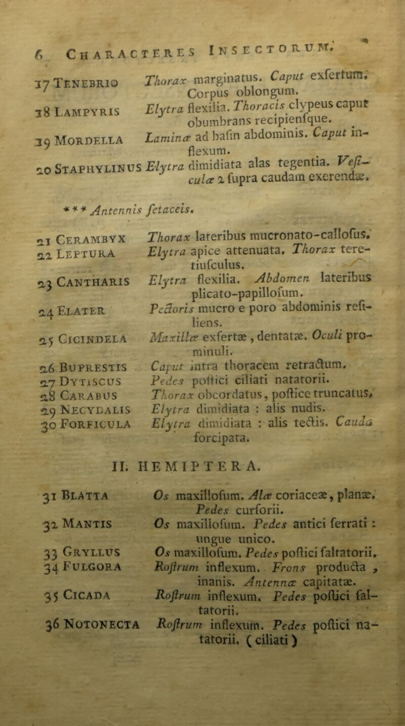 37 Tenebrio 38 Lampyris .39 Morderi a 2.0 Staphylinus Thorax marginatus. Caput exfertum. Corpus oblongum. Elytra flexilia. Thoracis clvpeus caput obumbrans recipienlque. Lamina aci bafin abdominis. Caput in- flexum. . ... Elytra dimidiata alas tegentia. Veji- ntl/p a fuora caudam excrendae. *** Antennis fetaceis. m Cerambyx ai Leftura 2.3 Cantharis 2.4 Elater 2.5 Cicindela 2.6 Buprestis 2.7 Dytiscus 5.8 Carabus 2.9 Necydalis 30 Forficula Thorax lateribus mucronato-callofus. Elytra apice attenuata. Thorax tere- tiufculus. Elytra flexilia. Abdomen lateribus plicato-papillofum. Pectoris mucro e poro abdominis reft- liens. Maxilla exfertae, dentatae. Oculi pro- minuli. Caput intra thoracem retra&um. Pedes pottici ciliati natatorii. Thorax obcordatus, podice truncatus, Elytra dimidiata : alis nudis. Elytra dimidiata : alis te&is. Cauda forcipata. II. HEMIPTER A. 31 Blatta 31 Mantis 33 Gryllus 34 Fulgor a 35 Cicada 36 Notonecta Os maxillofum. Ala coriaceae, planae. Pedes curforii. Os maxillofum. Pedes antici ferrati : ungue unico. Os maxillofum. Pedes podici faltatorii, Rofirum inflexum. Frons producfa , inanis. Antenna capitatae. Rofirum inflexum. Pedes podici fal- tatorii. Rofirum inflexum. Pedes podici na- tatorii, ( ciliati)