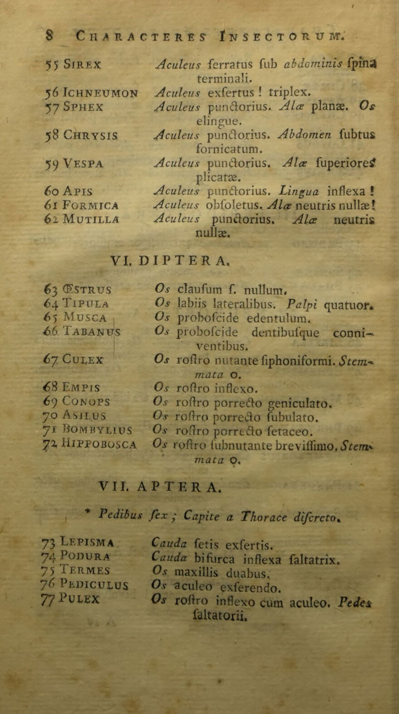 55 SfREX 56 Ichneumon 57 Sphex 58 Chrysis 59 Vespa 60 Apis 61 Formica 61 Mutilla Aculeus ferratus fub abdominis fpiha terminali. Aculeus exfertus ! triplex. Aculeus pandorius. Ala plana;. Os elingue. Aculeus pundorius. Abdomen fubtus fornicatum. Aculeus pundorius. Ala fuperioretf plicata;. Aculeus pandorius. Lingua inflexa ! Aculeus obfoletus. Ala neutris nullae f Aculeus pundorius. Ala neutris nulla. VI. DIPTER A. 63 (Estrus 64 Tipula 65 Musca 66 Tabanus 67 Culex 68 Empjs 69 Conops 70 Asiius 71 ROM PYLIUS Hjppobosca Os claufum f. nullum. Os labiis lateralibus. Palpi qua tuor. Os probofeide edentulum. Os probofeide dentibufque conni-. ventibus. Os roflro nutante fiphoniformi. Stem* mata o. Os roflro inflexo. Os roflro porre do geniculato. Os roflro porredo fubulato. Os roflro porredo fetaceo. Os roflro fubnutante brevilfimo, Sterna mata O. VII. A P T E R A. Pedibus fex • Capite a Thorace difcrcto4 73 Lf.pisma 74 PODURA 75 Termes 76 Pediculus 77 Pulex Cauda fetis exfertis. Cauda bifurca inflexa faltatrix. Os maxillis duabus. Os aculeo exferendo. Os roflro inflexo cum aculeo. Pedes faltatorii.