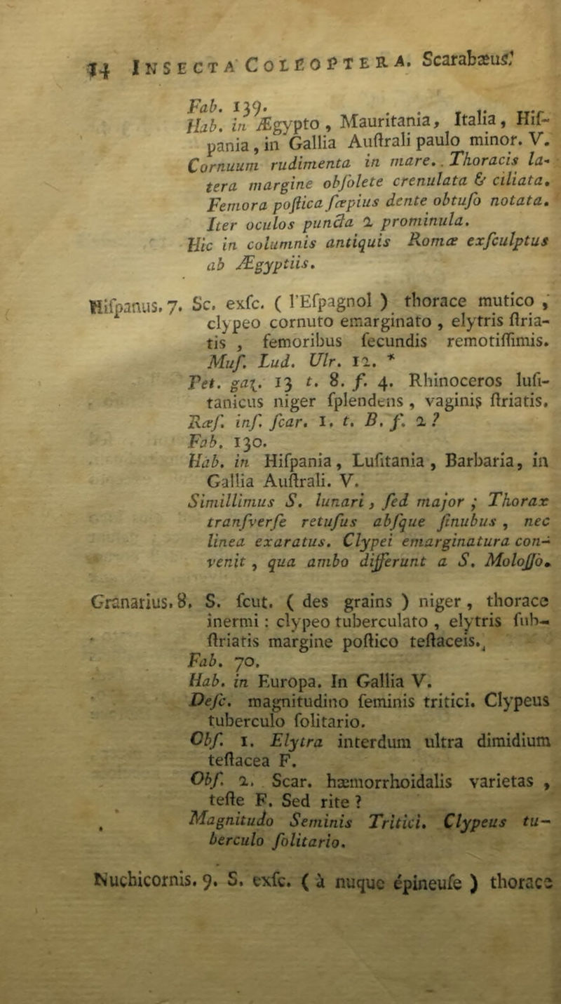 Fab. 139. . . T i- rr-r Hab. in ^Egypto , Mauritania, Itaha, H11- pania, in'Gallia Auftrali paulo minor. V. Cornuum rudimenta in mare. Thoracis la- tera margine obfolete crenulata & ciliata. Femora pofiica fcepius dente obtufo notata. Iter oculos punda 1 prominula. Hic in columnis antiquis Pronus exfculptus ab JEgyptiis. Uifpanus. 7. Sc. exfc. ( 1'Efpagnol ) thorace mutico , cl) peo cornuto emarginato , elytris ftria- tis , femoribus fecundis remotiftimis. Muf. Lud. Ulr. n. * Tet. ga\. 13 t. 8. f. 4. Rhinoceros lufi- tanicus niger fplendens , vaginis ftriatis, Ftxf. inf. fcar. I. t. B. f. 1 ? Fab. 130. Hab. in Hifpania, Lufitania , Barbaria, in Gallia Auftrali. V. Simillimus S. lunari, fed major ; Thorax tranfverfe retufus abfque finubus , nec linea exaratus. Clypei emarginatura con- venit , qua ambo differunt a S. MoloJJo• Granarius.8, S. fcut. ( des grains ) niger, thorace inermi: clypeo tuberculato , elytris fiib- ftriatis margine poftico teftaceis., Fab. 70. Hab. in Europa. In Gallia V. Defc. magnitudino feminis tritici. Clypeus tuberculo folitario. Cbf. 1. E lytra interdum ultra dimidium teftacea F. Obf. a. Scar. haeinorrhoidalis varietas , tefte F. Sed rite ? , Magnitudo Seminis Tritici. Clypeus tu- berculo folitario.