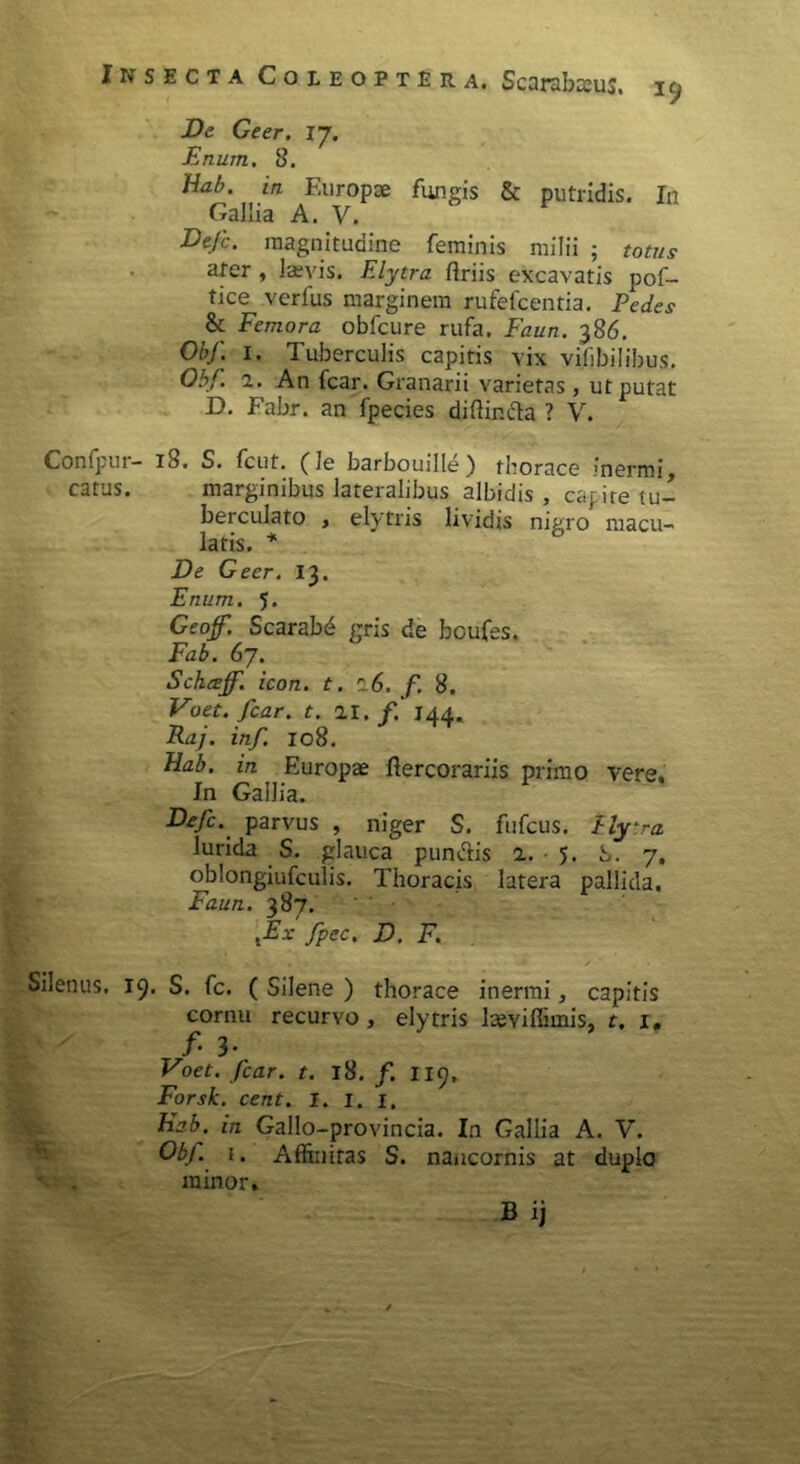 De Geer. 17. Enum. 8. Hab. m Europae fungis & putridis. In Gallia A. V. Dejc. magnitudine feminis milii ; totus ater , laevis. Elytra ftriis excavatis pof- tice vcrfus marginem rufefcentia. Pedes & Femora obfcure rufa. Faun. 386. Obf. 1. Tuberculis capitis vix vifibilibus. Obf. 2. An fcar. Granarii varietas, ut putat D. Fabr. an fpecies diftir.da ? V. Confpur- iS. S. fcut. ( le barbouille ) thorace inermi, catus. marginibus lateralibus albidis , capite tu- berculato , elytris lividis nigro macu- latis. * De Geer. 13. Enum. 5. Geoff. Scarabd gris de boufes. Fab. 67. Schceff. icon. t. r 6. f. 8. Voet.fcar. t. 21.144. Raj. inf. 108. Hab. in Europae ftercorariis primo vere. In Gallia. Defi. parvus , niger S. fufcus. P lytra. lurida S. glauca pundis 2. 5. S. 7, oblongiufculis. Thoracis latera pallida. Faun. 387. xEx fpec, D. F. Silenus. 19. S. fc. ( Silene ) thorace inermi, capitis cornu recurvo, elytris laeyiffimis, t. 1, f' 3* Voet. fcar. t. 18. f. 119, Forsk. cent. I. 1. 1. hab. in Gallo-provincia. In Gallia A. V. Obf. t. Affinitas S. naucornis at duplo minor,