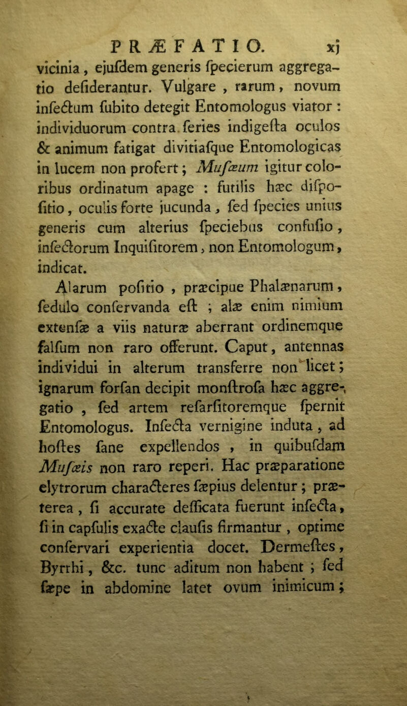 vicinia , ejufdem generis fpecierum aggrega- tio defiderantur. Vulgare , rarum, novum infe&um fubito detegit Entomologus viator : individuorum contra feries indigefta oculos & animum fatigat divitiafque Entomologicas in lucem non profert; Muf&um igitur colo- ribus ordinatum apage : futilis hcec difpo- fitio, oculis forte jucunda , fed fpecies unius generis cum alterius fpeciebus confufio, infe&orum Inquifitorem> non Entomologum, indicat. Alarum pofitio , prascipue Phalasnarum, fedulo confervanda eft ; alae enim nimium extenfas a viis naturas aberrant ordinemque falfum non raro offerunt. Caput, antennas individui in alterum transferre non licet; ignarum forfan decipit monflrofa hxc aggre- gatio , fed artem refarfitoremque fpernit Entomologus. Infedla vernigine induta, ad hoftes fane expellendos , in quibufdam Mufceis non raro reperi. Hac praeparatione elytrorum charadleres faspius delentur; prae- terea , fi accurate defficata fuerunt infe&a, fi in capfulis exa&e claufis firmantur , optime confervari experientia docet. Dermeftes, Byrrhi, &c. tunc aditum non habent ; fed faspe in abdomine latet ovum inimicum;