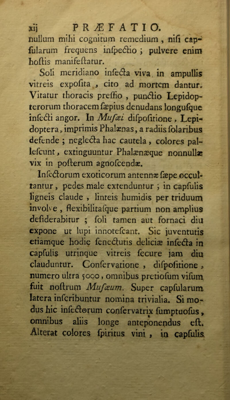 nullum mihi cognitum remedium , nifi cap- fularum frequens infpeCtio ; pulvere enim hoflis manifeftatur. Soli meridiano infeCta viva in ampullis vitreis expofita cito ad mortem dantur. Vitatur thoracis preflio , pun&io Lepidop- terorum thoracem fepius denudans longufque infeCti angor. In Mufcei difpofitione , Lepi- doptera* imprimis Phalaenas, a radiis folaribus defende ; negleCta hac cautela , colores pal- lefcunt, extinguuntur Phalamseque nonnullas vix in pofterum agnofeendae. InfeCtorum exoticorum antennas faspe occul- tantur , pedes male extenduntur ; in capfulis ligneis claude , linteis humidis per triduum involve , flexibilitafque partium non amplius defiderabitur ; foli tamen aut fornaci diu expone ut lupi innotefeant. Sic juventutis etiamque hodie feneCtutis delicis infeCta in capfulis utrinque vitreis fecure jam diu clauduntur. Confervatione , difpofitione * numero ultra 5000, omnibus pretiofum vifum fuit noftrum Mufczum. Super capfularum latera inferibuntur nomina trivialia. Si mo- dus hic infectorum confervatrix fumptuofus, omnibus aliis longe anteponendus eft. Alterat colores fpiritus vini , in capfulis