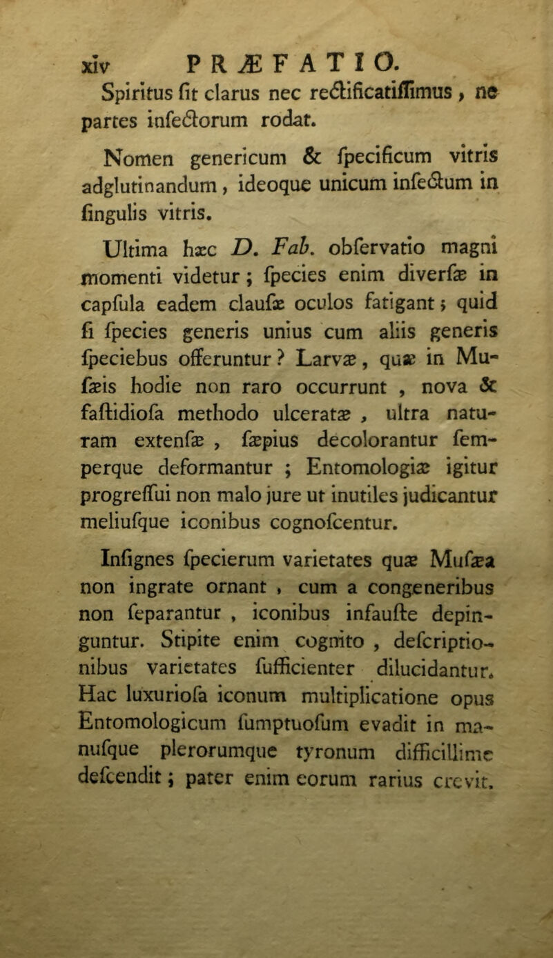 Spiritus fit clarus nec re<5lificatiflimus , ne partes infe&orum rodat. Nomen genericum & fpecificum vitris adglutinandum , ideoque unicum inferum in fingulis vitris. Ultima hxc D. Fab. obfervatio magni momenti videtur; fpecies enim diverfe in capfula eadem claufx oculos fatigant i quid fi fpecies generis unius cum aliis generis fpeciebus offeruntur ? Larvae, qux in Mu- faeis hodie non raro occurrunt , nova & faftidiofa methodo ulcerat# , ultra natu- ram extenf# , faepius decolorantur fem- perque deformantur ; Entomologiae igitur progreffui non malo jure ut inutiles judicantur meliufque iconibus cognofcentur. Infignes fpecierum varietates quae Muf#a non ingrate ornant , cum a congeneribus non feparantur , iconibus infaufte depin- guntur. Stipite enim cognito , defcriptio- nibus varietates fufficienter dilucidantur. Hac luxuriofa iconum multiplicatione opus Entomologicum fumptuofum evadit in ma~ nufque plerorumque tyronum difficillime defeendit; pater enim eorum rarius crevit.