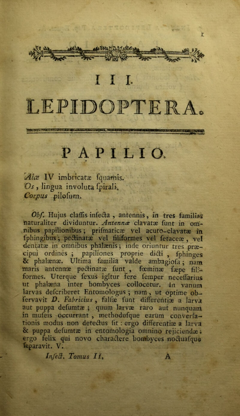 C “'*• t I I I. LEPIBQPTERA» PAPILIO. 'Alce IV imbricata? fquafhis. Os , lingua involuta fpirali. Corpus pilofum. Obf. Hujus claffis infe&a , antennis, in tres familias naturaliter dividuntur. Antenna clavatae funt in om- nibus papilionibus; prifmaticae vel acuto-clavatae in fphingibus; pe&inatae vel filiformes vel fetaceae , vel dentatae in omnibus phalaenis; inde oriuntur tres prm- cipui ordines ; papiliones proprie didti , fphinges & phalaenae. Ultima familia valde ambagiofa; nam maris antennae peftinatae funt , foeminae fgepe fili- formes. Uterque fexus igitur Fere femper neceffarius ut phalaena inter bombyces collocetur, in vanum larvas defcriberet Entomologus ; nam, ut optime ob- fervavit D. Fabricius , falfae funt differentiae a larva aut puppa defumtae ; quum larvae raro aut nunquam in mufeis occurrant , methodufque earum converia- tionis modus non dete&us fit : ergo differentiae a larva & puppa defumtae in entomologia omnino rejiciendae; ergo felix qui novo charactere bombyces no&uafque feparavit. V. Infeci. Tomus II, A