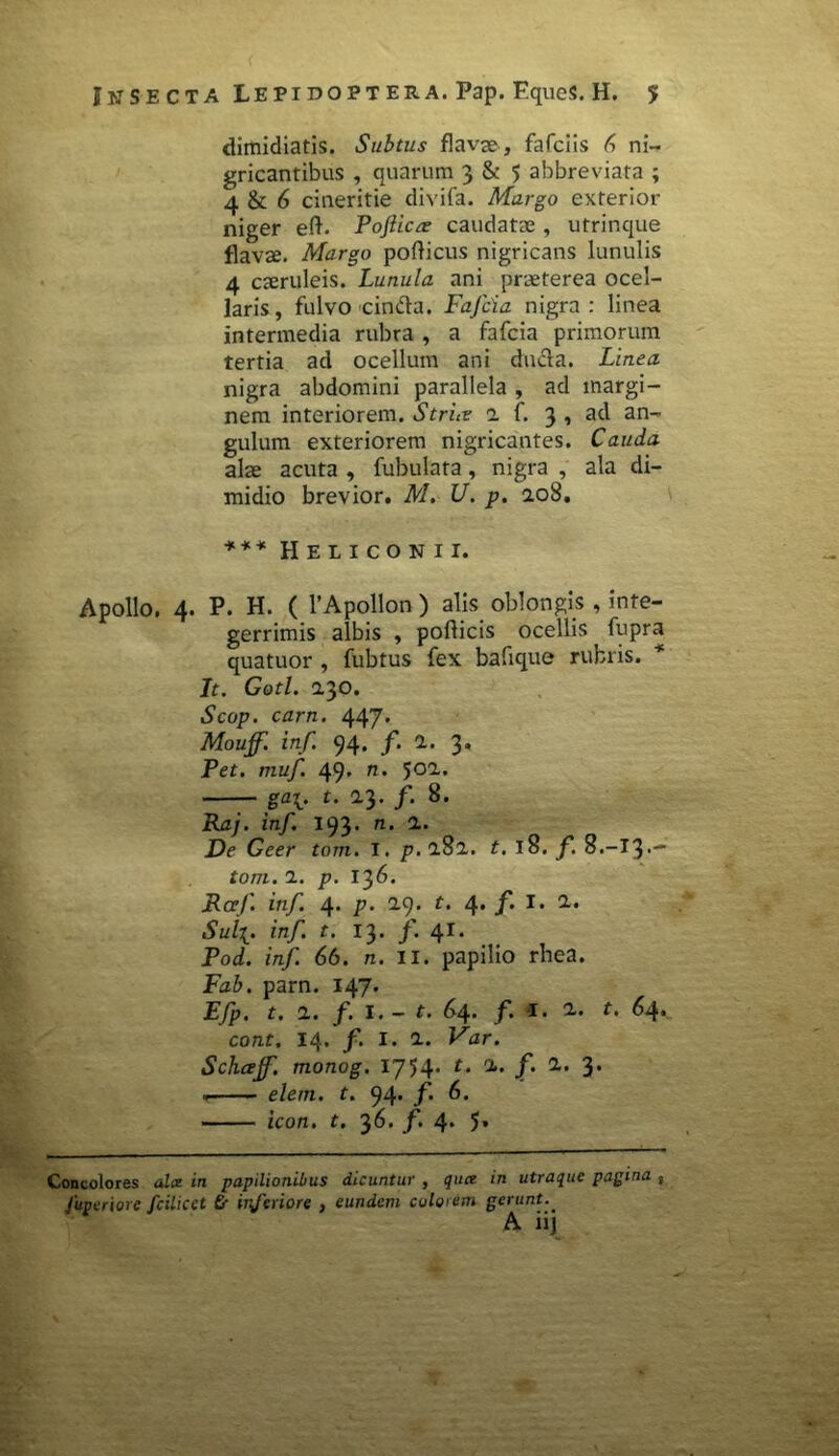 dimidiatis. Subtus flava», fafciis 6 ni- gricantibus , quarum 3 & 5 abbreviata ; 4 & 6 cineritie divifa. Margo exterior niger eft. Pofticte caudatae , utrinque flavae. Margo poflicus nigricans lunulis 4 caeruleis. Lunula ani praeterea ocel- laris, fulvo cinfta. Fafcia nigra: linea intermedia rubra , a fafcia primorum tertia ad ocellum ani ducfa. Linea nigra abdomini parallela , ad margi- nem interiorem. Strue a f. 3, ad an- gulum exteriorem nigricantes. Cauda alae acuta , fubulata, nigra , ala di- midio brevior. M. U. p. 10S. *** Heliconii. Apollo. 4. P. H. ( 1’Apollon ) alis oblongis , inte- gerrimis albis , poflicis ocellis fupra quatuor , fubtus fex bafique rubris. * It. Gotl. 230. Scop. carn. 447. Mouff. inf. 94. f. 1. 3. Per. muf. 49' n’ — ga\. t. 1}. f. 8. Raj. inf. 193. n. 1. De Geer tom. I. p.lSl. t. 18. f. 8.-I3-- tom. 1. p. 136. Raf. inf. 4. p. 2.9. r. 4. f. I. 1- Sul%, inf. t. 13. f. 41. Pod. inf. 66. n. ii. papilio rhea. Fab. parn. 147. Efp. t. 1. f. 1. - t. 64. f. *r. 2- t. 64. cont. 14. f> I. 1. Far. Schtxjf. monog. 1754' rj“ /• 3* <r elem. t. 94. f 6. icon. t. 36. f. 4* 5* Concolores alx in papilionibus dicuntur , qua in utraque pagina , Juveriore fcilicet Gr inferiore , eundem colorbm gerunt.