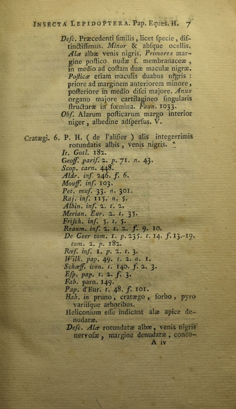 Defc. Praecedenti fimilis, licet fpecie, dif- tinfliflimus. Minor & abfque ocellis. Alce albae venis nigris. Primores mar- gine poftico nudae f. membranaceae , in medio ad collam duae maculae nigrae. Pofticce etiam maculis duabus nfgris : priore ad marginem anteriorem minore, polleriore in medio difci majore. Anus organo majore cartilagineo lingularis flru&urae in foemina. Faun. 1033. Obf. Alarum pollicarum margo interior niger, albedine adfperfus. V. Crataegi. 6. P. H. ( de 1’alifier ) alis integerrimis rotundatis albis , venis nigris. * Jt. Gotl. 182. Geojf. parif 1. p. 71. n. 43. Scop. carn. 448. Aldr. inf. 246. f. 6. Mouf. inf. 103. Pet. muf. 33. ti. 301. Raj. inf. II 5. n. 5. Albin. inf. 2, t. 2, Merian. Eur. 2. t. 35» Frifch. inf. 5. t. 5. Reaum. inf. 2. t. 2. f. J. IO. De Geer tom. I. p.135. t. 14. f. 13.-19» toni. 1. p. 182. Rcef inf. I. p. 1. t. 3. IVilk. pap. 49. t. 1. a. I. Schcejf. icon. t. 140. f. 2. 3* Efp. pap. t. 2. f. 3. Fab. parn. 149. Pap. d’Eur. t. 48. f. 101. Hab. in pruno, crataego, forbo, pyro variifque arboribus. Heliconium e(Te indicant alae apice de- nudatae. Defc. Alce rotundatae albae, venis nigris nervofae , margine denudatae , conco- A iv