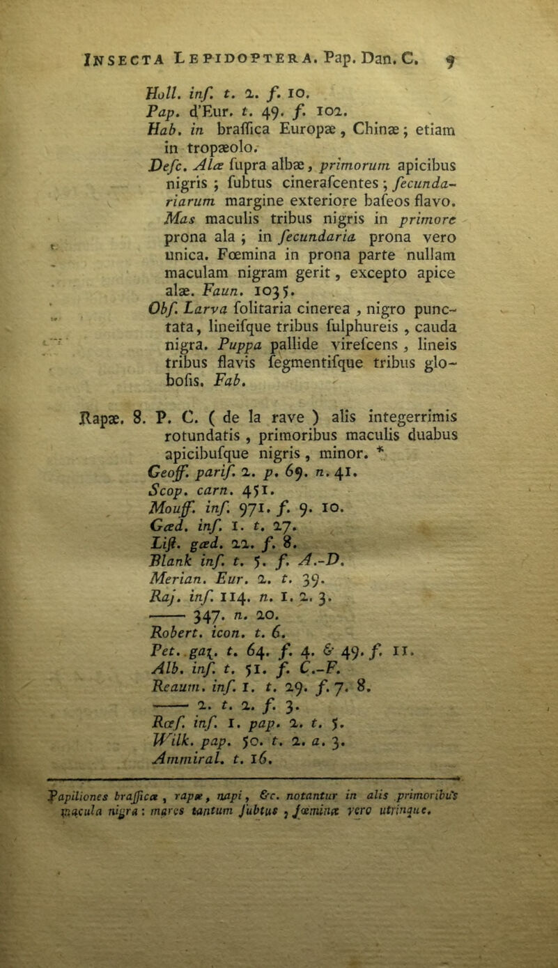 Holi. inf. t. i. f. IO. Pap. d’Eur. t. 49. f. 101. Hab. in braflica Europae, Chinae; etiam in tropaeolo. Defc. Ala: fupra albae, primorum apicibus nigris ; fubtus cinerafcentes ; fecunda- riarum margine exteriore bafeos flavo. Mas maculis tribus nigris in primore prona ala ; in fecundaria prona vero unica. Foemina in prona parte nullam maculam nigram gerit, excepto apice alae. Faun. 1035. Obf. Larva folitaria cinerea , nigro punc- tata , lineifque tribus fulphureis , cauda nigra. Puppa pallide virelcens , lineis tribus flavis fegmentifque tribus glo- bofis, Fab. JRapae. 8. P. C. ( de la rave ) alis integerrimis rotundatis , primoribus maculis duabus apicibufque nigris , minor. * Geojf. parif. 1. p. 69. n. 41. Scop. carn. 451* Mouff. inf. 971. /. 9. IO. Gced. inf. I. t. 1J. Lifi. gced. 11. f. 8. Blank inf. t. 5* f A.-D. Merian. Eur. 1. t. 39* Raj. inf. 114. n. I. 1. 3* 347. n. ao. Robert. icon. t. 6. Pet.gai. f. 64. /. 4. & 49. f. II. Alb. inf t. 51. f. C.-F. Reautn. inf. I. t. 2.9. f.J. 8. 1. t. 1. f. 3. Raf. inf. I. pap. 1. t. $. JVilk. pap. 50. t. 1. a. 3. Ammiral. t. 16. Papiliones brajfica , rapge, napi, &c. notantur in alis primoribus macula nigra: mares tantum Jubtus , J'ceminet vero utrinpie.