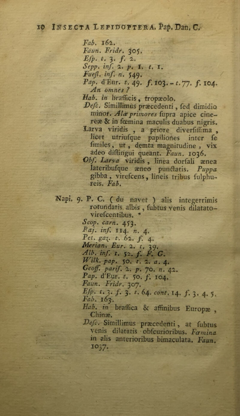 Fab. i61. Faun. Fridr. 305. ejp* t. ^4 y# 24 iSVpp. inf. 1. p. I. t. r. .Fwe/Z. /n/. n. 549. Jty- d’Eur. t. 49. /. i03.-f.77. /.104, ./4«. omnes ? Fab. in bratTicis, tropaeolo. Defc. Simillimus praecedenti, fed dimidio minor. Alee primores fupra apice cine- reae & in fcemina maculis duabus nigris. Larva viridis , a priore diverfiffima , licet utriufque papiliones inter fe fimiles, ut, demta magnitudine , vix adeo diftingui queant. Faun. 1036. ObJ. Larva viridis , linea dorfali aenea lateribufque aeneo punftatis. Puppa gibba , virefcens, lineis tribus fulphu- reis. Fab. Napi, 9. P. C. ( du navet ) alis integerrimis rotundatis albis , fubtus venis riilatato- virefcentibus. * Scop. carn. 453. Paj. inf. 114. n. 4. Pet.'ga[. t. 62. f 4. Merian. Eur. 2. t. 39, Alb. inf. t. 52. f. F. G. Wilk. pap. 50. t. 1. a. 4. Geojf. parif 2. p. 70. n. 42. Pap. d’F.ur. t. 50. f. 104. Faun. Fridr. 307. Efp. t. 3. /. 3. t. 64. cont. 14. /. 3. 4. 5. Fab. I63. Hab. in braffica & affinibus Europae Chinae. r 5 E)ef. Simillimus praecedenti, at fubtus venis dilatatis obfcurioribus. Famina in alis anterioribus bimaculata. Faun. I037*