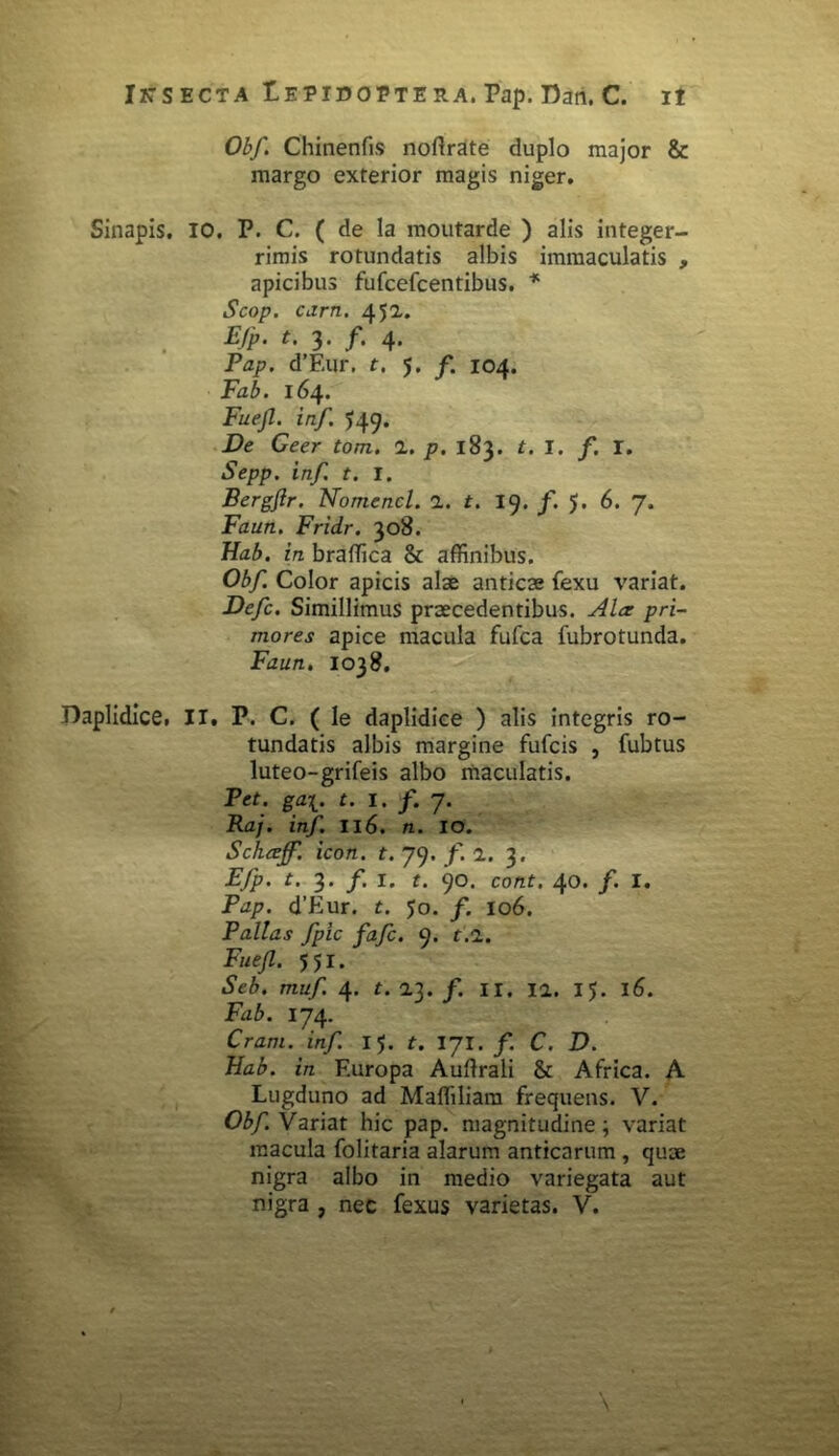 Obf. Chinenfis noftrate duplo major & margo exterior magis niger. Sinapis. IO. P. C. ( de la moutarde ) alis integer- rimis rotundatis albis immaculatis , apicibus fufcefcentibus. * Scop. ciirn. 451. Ejp> t. f. 4* Pap. d’Eur. t. 5. f. 104. Fab. 164. Fuejl. inf. 549. De Geer tom. 1. p. 183. t. I. /. I. Sepp. inf. t. I. Bergflr. Nomencl. 1. t. 19. /. 5. 6. 7. Faun. Fridr. 308. Hab. in braffica & affinibus. Obf. Color apicis alae anticae fexu variat. Defc. Simillimus praecedentibus. Ala; pri- mores apice macula fufca fubrotunda. Faun. 1038. Daplidice, II. P. C. ( le daplidice ) alis integris ro- tundatis albis margine fufcis , fubtus luteo-grifeis albo maculatis. Pet. ga\. t. 1. f. 7. Raj. inf. II6. n. IO. Schceff. icon. t. 79. /. 1. 3. Efp. t. 3. /. 1. t. 90. cont. 40. /. I. Pap. d’Eur. t. 50. f. 106. Pallas fpic fafc. 9. r.i. Fuejl. 551. Seb. muf. 4. t. 2.3. /. 11. 11. 15. 16. Fab. 174. Cram. inf. 15. t. 171. f. C. D. Hab. in Europa Auftrali & Africa. A Lugduno ad Maffiliara frequens. V. Obf. Variat hic pap. magnitudine; variat macula folitaria alarum anticarum , quoe nigra albo in medio variegata aut nigra , nec fexus varietas. V.