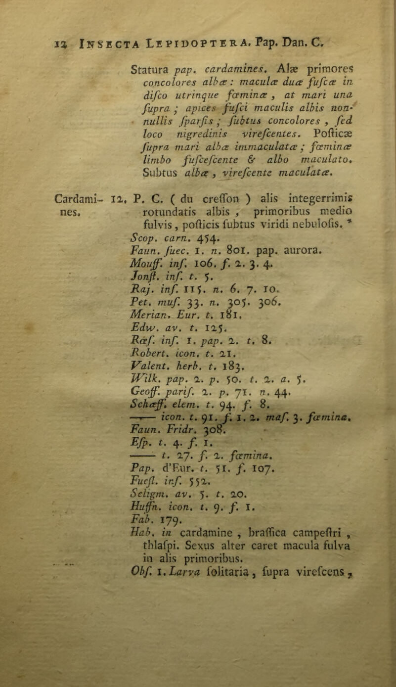 Cardami- nes. Statura pap. cardamines. Alae primores concolores alba : macula dua fufca in difco utrinque fcemina , at mari una fupra • apices fufci maculis albis non- nullis fparjis • fubtus concolores , fed loco nigredinis virefcentes. Pofticae Jupra mari alba immaculata / fcemina limbo fufcefcente & albo maculato. Subtus alba , virefcente maculata. 12, P. C. ( du creflfon ) alis integerrimis rotundatis albis , primoribus medio fulvis, podicis fubtus viridi nebulofis, * Scop. carn. 454* Faun. fuec. i. n. 801. pap. aurora. Mouf. inf. IO6. f. 2, 3. 4. Jonjl. inf. t. 5. Raj. inf II5* n. 6. 7. IO. Pet. muf. 33. n. 305. 3°^* Merian. Eur. t. 181. Edw. av. t. 125. Rcef inf. I. pap. 2. t. 8. Robert. icon. t. 21. Valent, herb. t. 183. TVilk. pap. 2. p. 50. t. 2. a. ?. Geojf. parif. 2. p. Jl. n. 44. Schajf'. elem. t. 94. f. 8. —r— icon. t. 91. f. 1. 2. maf. 3. fcemina. Faun. Fridr. 308. Efp. t. 4. /. I. t. 27. f. 2. fcemina. Pap. dT.ur. t. 51. f. 107. Fuefl. inf. 552. Sehgm. av. 5. t. 20. Huffn. icon. t. 9. f. I. Fab. 179. Hab. in cardamine , braflica campeftri , thlafpi. Sextis alter caret macula fulva in alis primoribus. Obf. 1. Larva folitaria, fupra virefcens ?