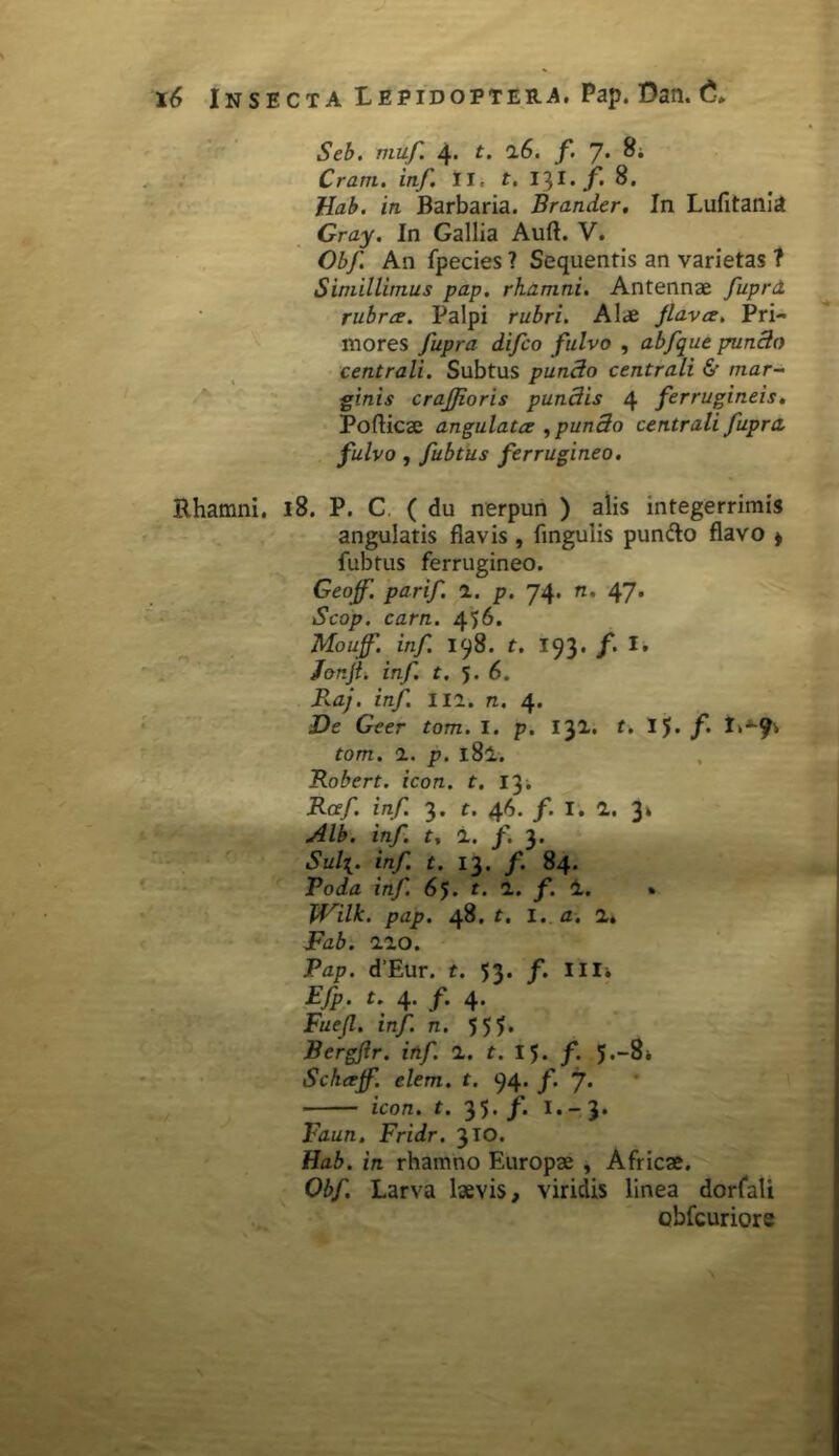 Rhamni. Ltr*± id Seb. muf 4. t. 16. f. 7* 8; Cram. inf. II, t. I$I.f 8. Uab. in Barbaria. Brander. In Lufitania Gray. In Gallia Auft. V. Obf An fpecies ? Sequentis an varietas 7 Simillimus pap, rhamni. Antennae fuprd rubra. Palpi rubri. Alae jlava. Pri- mores fupra difco fulvo , abfque puncto centrali. Subtus puncto centrali & mar~ ginis crajjioris pundis 4 ferrugineis. Poflicae angulata , pun3o centrali fupra, fulvo , fubtus ferrugineo. 18. P. C ( du nerpun ) alis integerrimis angulatis flavis, lingulis puntto flavo » fubtus ferrugineo. Geoff. parif. a. p. 74. n. 47. Scop. carn. 456. Moujf. inf. 198. t. 193. f. t. J&njt. inf. t. 5.6. B.aj. inf. ili. n. 4. De Geer tom. I. p. 1^1. t. IJ. f. tom. i. p. l8l. Robert. icon. t. 13; Raf. inf. 3. t. 46. /. I. 1. 3» Alb. inf. t, i. f. 3. Sul\. inf. t. 13. f. 84. Roda inf. 65. t. 1. f. 4. » JVilk. pap. 48. t. I. a. 1, Fab. iio. Pap. d’Eur. t. 53. f. illi Efp. t. 4* f 4* Fuejl. inf. n. 5 5?. Bergfir. inf. 1. t. 15. f. 5.-8* Schajf. elem. t. 94. f. 7* icon. t. 35./. 1.-3. Faun. Fridr. 3 IO. Hab. in rhamno Europae , Africae. Obf. Larva laevis, viridis linea dorfali obfcuriore