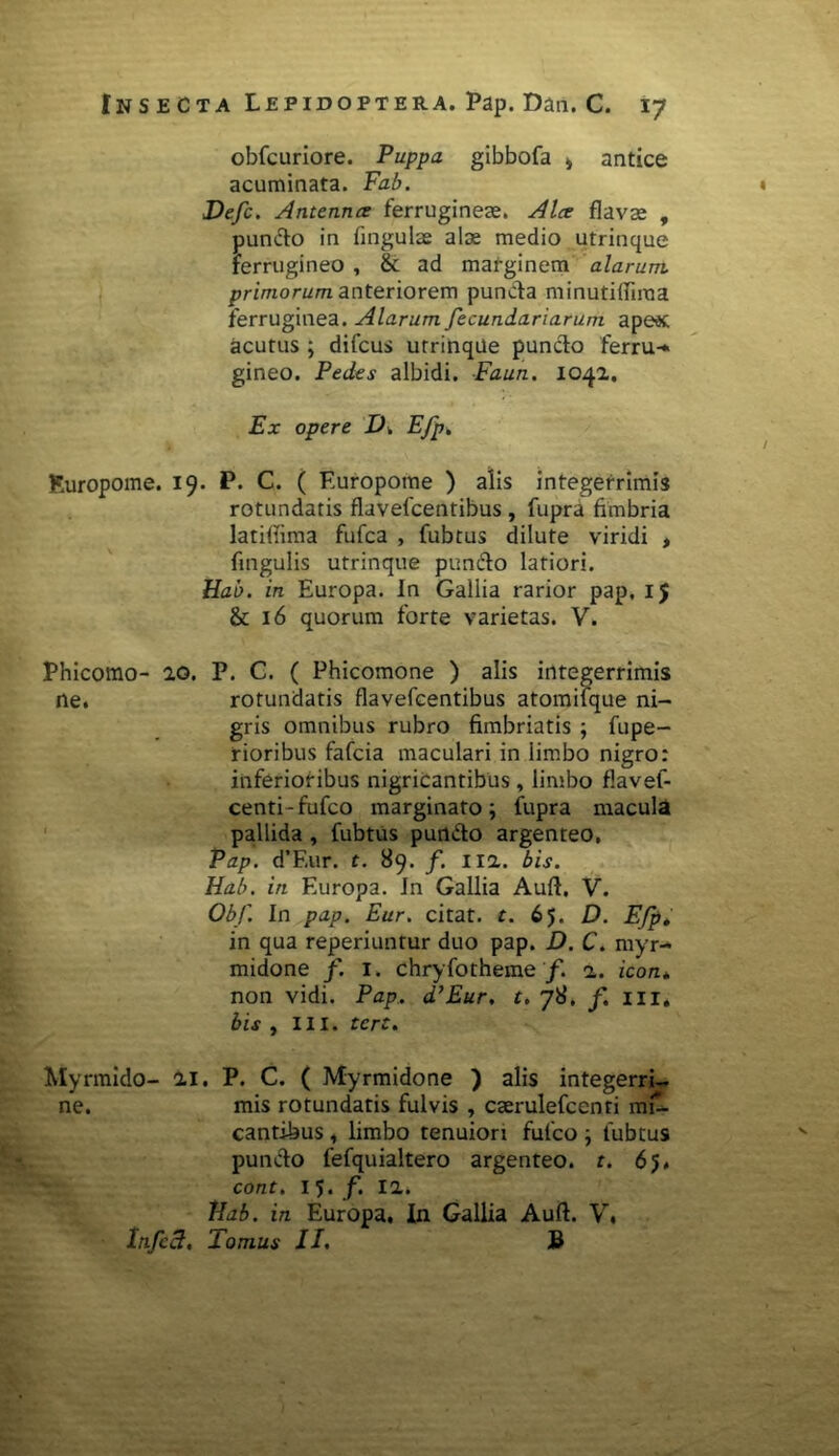 obfcuriore. Puppa gibbofa > antice acuminata. Fab. » Defc. Antenna ferrugineas. Alce flavas , puncto in fingulas alas medio utrinque Ferrugineo , & ad marginem alarum primorum anteriorem punda minutifliraa ferruginea. Alarum fecundariarum apeec acutus ; difcus utrinque pundo ferru-* gineo. Pedes albidi. Faun. 1042. Ex opere D, Efp. Kuropome. 19. P. C. ( Europome ) alis integerrimis rotundatis flavefcentibus , fupra fimbria latifiima fufca , fubtus dilute viridi , fingulis utrinque pundo latiori. Hab. in Europa. In Gallia rarior pap. 15 & 16 quorum forte varietas. V. Phicomo- 20. P. C. ( Phicomone ) alis integerrimis ne. rotundatis flavefcentibus atomifque ni- gris omnibus rubro fimbriatis ; fupe- rioribus fafcia maculari in limbo nigro: inferioribus nigricantibus , limbo flavef- centi-fufco marginato; fupra macula pallida , fubtus pundo argenteo. Pap. d’F,ur. t. 89. f. 112. bis. Hab. in Europa. In Gallia Auft. V. Obf. In pap. Eur. citat, r. 65. D. Efp, in qua reperiuntur duo pap. D. C. myr- midone f. 1. chryfotheme/. 2. icon* non vidi. Pap.. d’Eur. t. 78, f. m. bis , III. tcrt. Myrmido- 21. P. C. ( Myrmidone ) alis integerri- ne. mis rotundatis fulvis , cserulefcenti mi- cantibus , limbo tenuiori fufco; fubtus puncto fefquialtero argenteo, t. 6 5, cont. 15. f. 12. Hab. in Europa, In Gallia Auft. V, Infcct, Tomus II. B