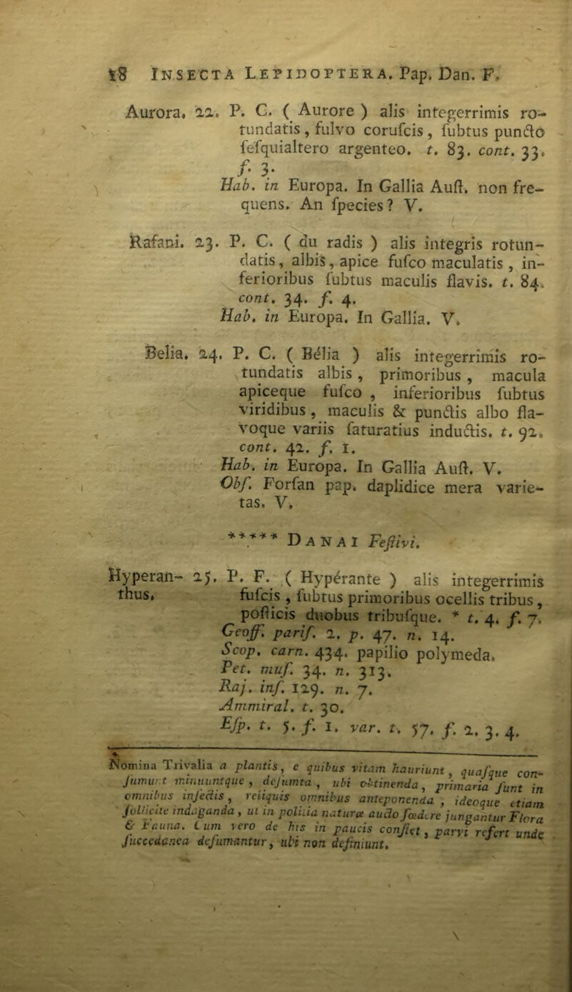 \ Aurora, 2.2. P. C. ( Aurore ) alis integerrimis ro- tundatis , fulvo corufcis, fubtus puncto fefquialtero argenteo, t. 83. cont. 33. f' 3* Hab. in Europa. In Gallia Auft. non fre- quens. An fpecies? V. Rafani. 13. P. C. ( au radis ) alis integris rotun- datis , albis, apice fufco maculatis, in- ferioribus fubtus maculis flavis, t. 84. cont. 34. f. 4. Hab. in Europa. In Gallia. V. Belia, 2.4, P. C. ( Belia ) alis integerrimis ro- tundatis albis, primoribus , macula apiceque fufco , inferioribus fubtus viridibus , maculis & pun&is albo fla- voque variis faturatius inductis, t. 92. cont. 42. f. 1. Hab. in Europa. In Gallia Auft. V. ObJ. Forfan pap. daplidice mera varie- tas. V. ***** Danai Fefiivi. Hyperan- 25. IJ. F. ( Hyp^rante ) alis integerrimis thus, fufcis , fubtus primoribus ocellis tribus, pofticis duobus tribufque. * t. 4. f. 7. Ceof. pari/. 2. p. 47. n. 14. Scop, carn. 434. papilio polymeda. Pet. muf. 34. n. 313. Raj. inf. 129. n. 7. Ammiral. t. 30. Efp. t. J. f. I. var. t. 57. f. a. 3. 4. ^ — Nomina Trivalia plantis, e quibus vitam hauriunt, quafique con- Jumur.t minuunt que , dejumta , ubi obtinenda, primaria fiunt in omnibus injedis, reliquis omnibus anteponenda , idecque etiam Jolliciie indaganda , ui m poliiia natura auAofiad,rc jungantur Flora & i cuna, tum iero de his in gaucis confiet, parvi refert unde Jucccdanca dejumantur, uh non definiunt. \ \