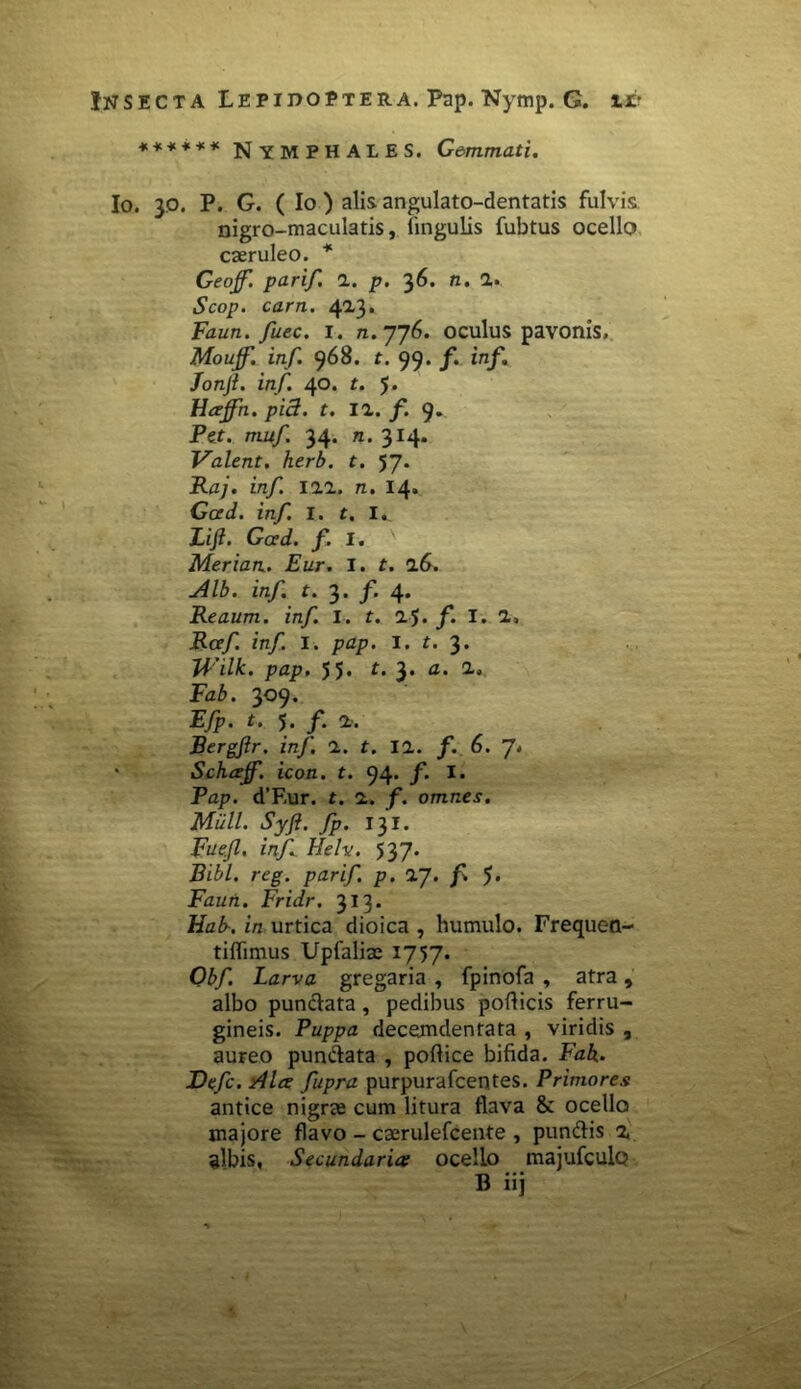 ****** NYMPHALES. Gemmati. Io. 3o. P. G. ( Io ) alis angulato-dentatis fulvis. nigro-maculatis, lingulis fubtus ocello caeruleo. * Geojf. parif. 1. p. 36. n. a» Scop. carn. 413. Faun. fuec. i. n. 776. oculus pavonis, Mouff. inf. 968. t. 99. /. inf. fonjl. inf. 40. t. 5. Hajfn. pid. t. 11. f. 9» Pef. m-u/. 34. n. 314. Valent, herb. t. 57. Raj. inf 111. n. 14» Gced. inf. I. t. I. Lifi. Gced. f. I. Merian. Eur. I. t. 16. Alb. inf. t. 3. f. 4. Reaum. inf. I. t. 1$. f. I. 1, Rcef inf I. pap. I. t. 3. Wilk. pap. 55« 3* a' 2“‘ Fz6. 309. .E/p. t. 5. /*. 1. Bergftr. inf 1. t. 11. f. 6. ' Schcejf. icon. t. 94. f. I. Pap. d’F,ur. t. 1. f. omnes. Milii. Syft. fp. 131. Fuejl. inf Helv. 537. Bibi. reg. parif p. 1J. f. f Faun. Fridr. 313. Hab-. in urtica dioica , humulo. Frequen- tiflimus Upfaliae 1757. Obf Larva gregaria , fpinofa , atra, albo punctata , pedibus pollicis ferru- gineis. Puppa decemdentata , viridis , aureo pundata , pollice bifida. Fah. Defc. Alce fupra purpurafcentes. Primores antice nigrae cum litura flava & ocello majore flavo - caerulefcente , pundis z albis, Secundaria ocello majufculo B iij