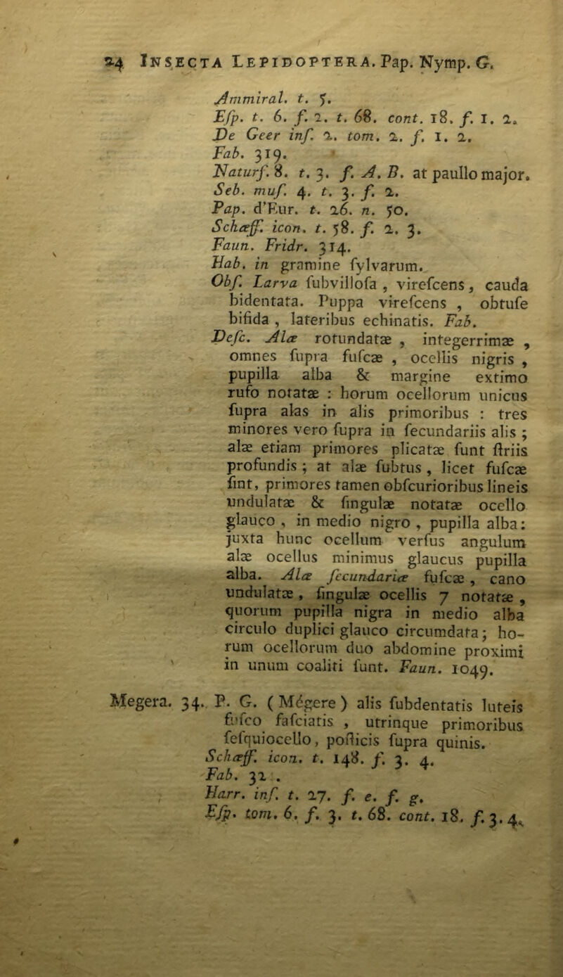 Ammiral. t. Efp. t. 6. f. 7. t. 68. cont. 18, f. i. 2. De Geer inf. a. tom. 1. f. I. 2. 319. Naturf. S. t. 3. f.A.B. at paullo major. «SW>. muf. 4. t. 3. /. 2. Pap. d’Eur. t. 16. n. jo. Schceff. icon. t. 58. f. 2. 3. Faun. Fridr. 314. Bab. in gramine fylvarum. Obf. Larva fubvillofa , virefcens, cauda bidentata. Puppa virefcens , obtufe bifida , lateribus echinatis. Fab. Defc. Alce rotundatae , integerrimae , omnes fupra fufcae , ocellis nigris , pupilla alba & margine extimo rufo notatae : horum ocellorum unicus fupra alas in alis primoribus : tres minores vero fupra in fecundariis alis ; alae etiam primores plicatae funt ftriis profundis ; at alae fubtus , licet fufcae fint, primores tamen obfcurioribus lineis undulatae & fingulae notatae ocello glauco , in medio1 nigro , pupilla alba: juxta hunc ocellum verfus angulum alae ocellus minimus glaucus pupilla alba. Ala fccundarice fufcae , cano undulatae, fingulae ocellis 7 notatae , quorum pupilla nigra in medio alba circulo duplici glauco circumdata; ho- rum ocellorum duo abdomine proximi in unum coaliti funt. Faun. 1049. Megera. 34. P. G. ( Mdgere ) alis fubdentatis luteis fufco fafciatis , utrinque primoribus fefquiocello, podicis fupra quinis. Schcejf. icon. t. 148. f. 3. 4. Fab. 32 . Barr. inf. t. 27. f. e. f. g. Efp. tom. 6. f. 3. t. 68. cont. 18. f. 3.4^