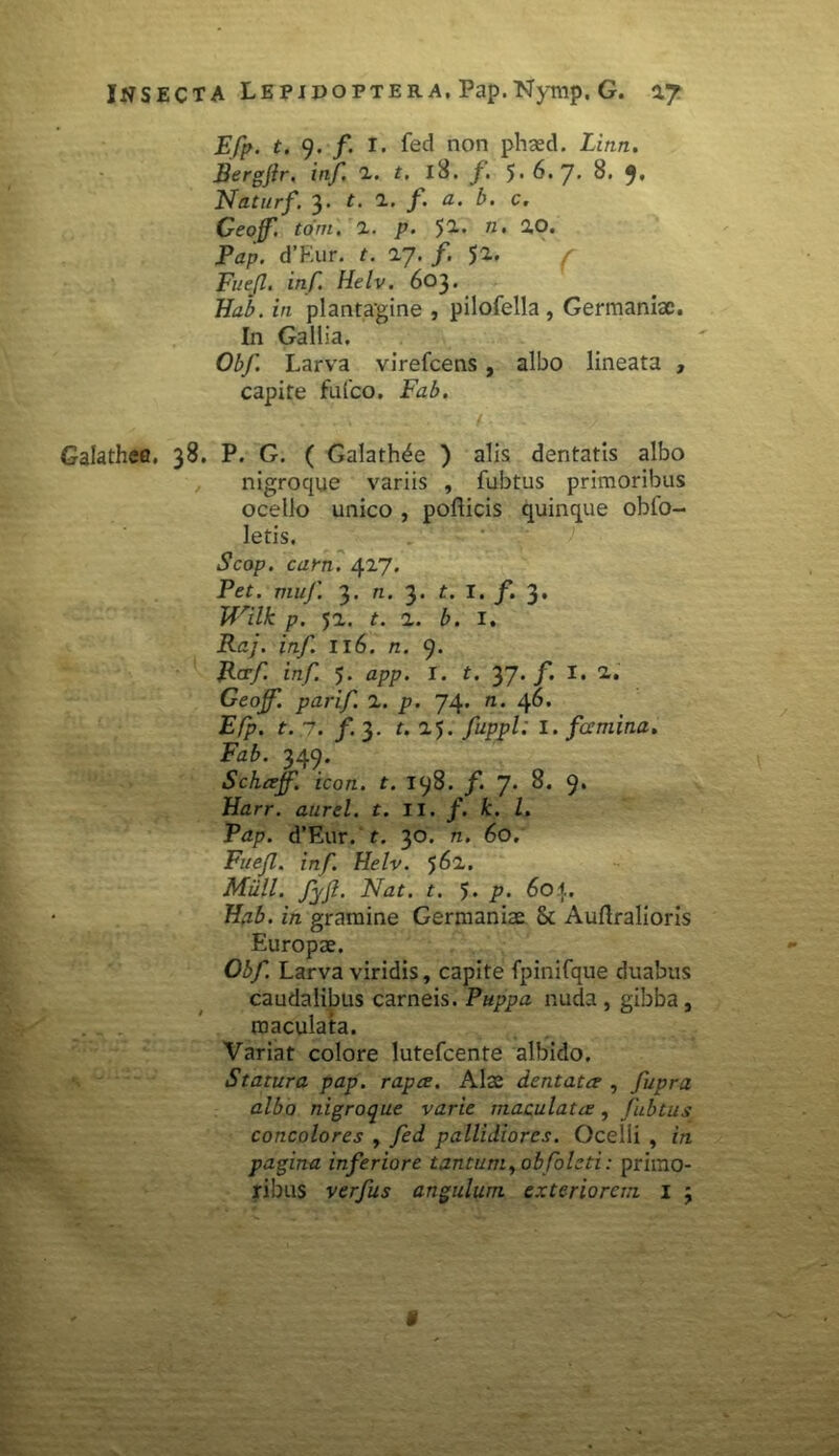 Efp. t. 9. f. I. fed non phaed. Linn. Bergftr. inf. 2. t. l8. f. 5-6* 7’ 8. 9« Naturf. 3. t. 2. f. a. b. c. Geoff. torri. 1. p. 52. 71 • 20. Pap. d’Eur. t. 27. /. $2. ( Fuefl. inf. Helv. 603. Hab. in plantagine , pilofella , Germaniae. In Gallia. Obf. Larva virefeens, albo lineata , capite fufco. Fab. Galathefl. 38. P. G. ( Galath^e ) alis dentatis albo nigroque variis , fubtus primoribus ocello unico , pofticis quinque obfo- letis. Scop. eam. 427. Pet. muf. 3. n. 3. t. I. f. 3. Wilk p. 52. t. 2. b. i. Raj. inf. 116. n. 9. Rcrf inf. 5. app. I. t. 37* /*• I* 2. Geojf. parif. 2. p. 74. n. 46* E/p. t. ,7. /.3. r. 25. fuppl: 1. famina, Fab. 349. Schaff. icon. t. 198. /. 7* 9* Harr. aurei, t. II. f. k. I. Pap. d’Eur. t. 30. n. 60. Fuefl. inf. Helv. 562. Miill. fyfl. Nat. t. 5. p. 60\. Hab. in gramine Germaniae & Auftralioris Europae. Obf. Larva viridis, capite fpinifque duabus caudalibus carneis. Puppa nuda , gibba, maculata. Variat colore lutefeente albido. Statura pap. rapa. Alae dentata , fupra albo nigroque varie maculata, fubtus concolores , fed pallidiores. Ocelli , in pagina inferiore tantum yobfoleti: primo- ribus verfus angulum exteriorem I 3