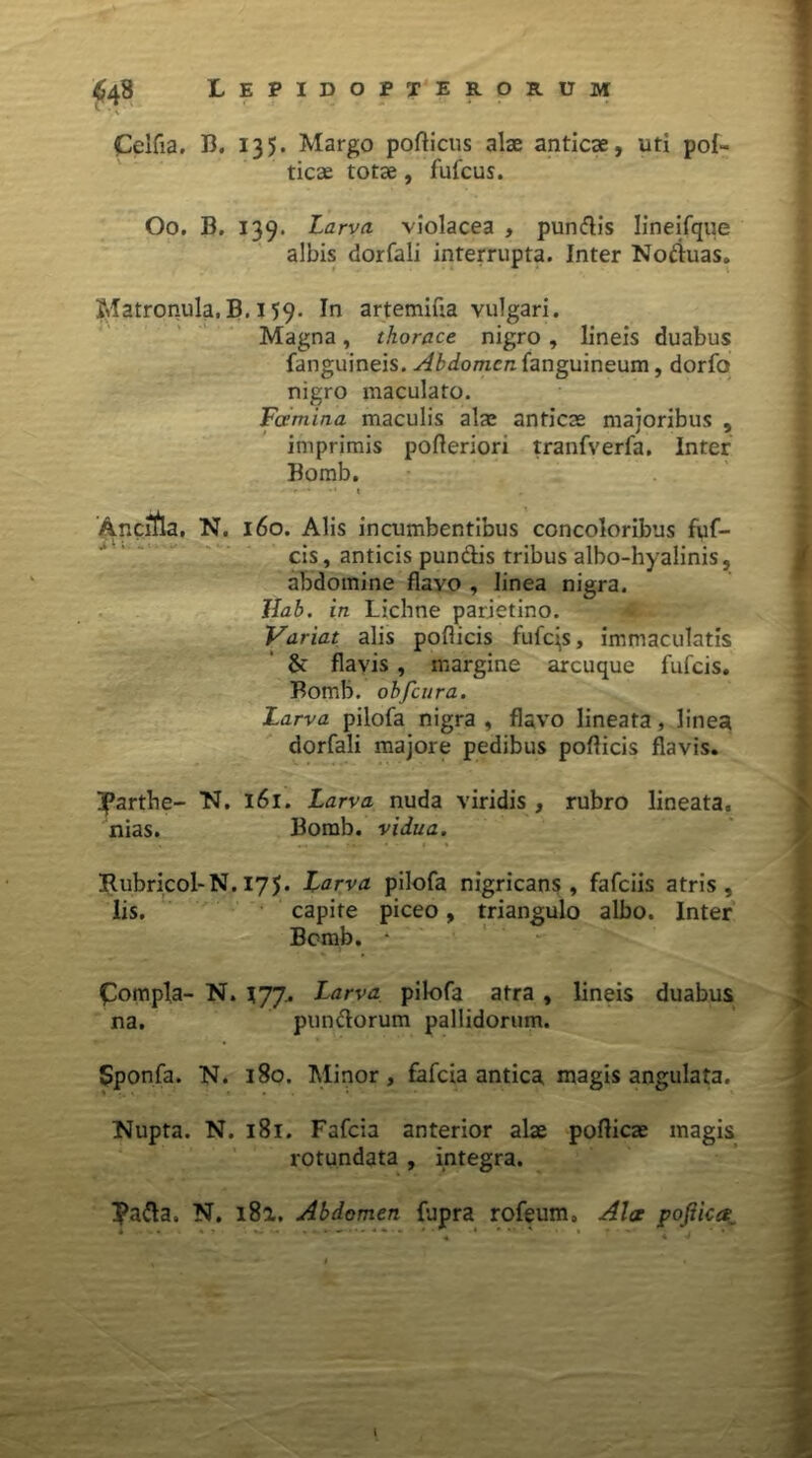 Celfia. 13. 135. Margo porticus alse anticae, uti poli- ticae totae, fufcus. Oo. B. 139. Larva violacea , pundis Iineifqiie albis dorfali interrupta. Inter Noduas. Matronula,B. 159. In artemiua vulgari. Magna, thorace nigro, lineis duabus fanguineis. Abdomen fanguineum, dorfo nigro maculato. Fcemina maculis alae anticae majoribus , imprimis porteriori tranfverfa. inter Bomb. - * •* t Ancula, N. 160. Alis incumbentibus concoloribus fuf- cis, anticis pundis tribus albo-hyalinis, abdomine flavo , linea nigra. llab. in Liclme parietino. Variat alis pollicis fufqs, immaculatis & flavis, margine arcuque fufeis. Bomb. obfcura. Larva pilofa nigra , flavo lineata, linea dorfali majore pedibus porticis flavis. ifarthe- N. 161. Larva nuda viridis , rubro lineata, nias. Bomb. vidua. Rubricol-N. 175. Larva pilofa nigricans, fafeiis atris, lis. capite piceo, triangulo albo. Inter Bomb. • £ompla- N. 177. Larva pilofa atra , lineis duabus na. pundorum pallidorum. Sponfa. N. 180. Minor, fafeia antica magis angulata. Nupta. N. 181. Fafeia anterior alae porticae magis rotundata , integra. Pada. N. i8a. Abdomen fupra rofeum. Ala pofiica1 l