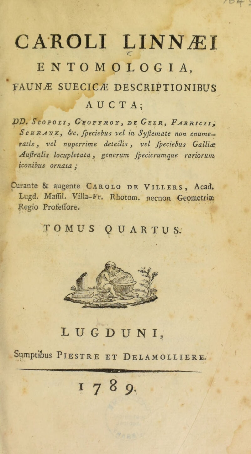 CAROLI LINN^I •ZT ENTOMOLOGIA, fAUN^ SUECICiE DESCRIPTIONIBUS AUCTA; DD. SCOTOzxf GgOFFrtOYi de Geer, Fabricii^ ScHRAyKy &c, fpeciebus vel in Syfiemate non enume-- ratis y vel nuperrime deteSis, vel fpeciebus Gallice Auftralis locupletata y generum fpecierumque rariorum iconibus ornata / Curante & augente Carolo de Villers, Acad. Lugd. Maffil. Villa-Fr. Rhotom. necnon Geometriae Regio Profeffore. TOMUS QUARTUS. LUGDUNI, Sumptibus PlESTRE ET DeLAMOLLIERE. 1789.