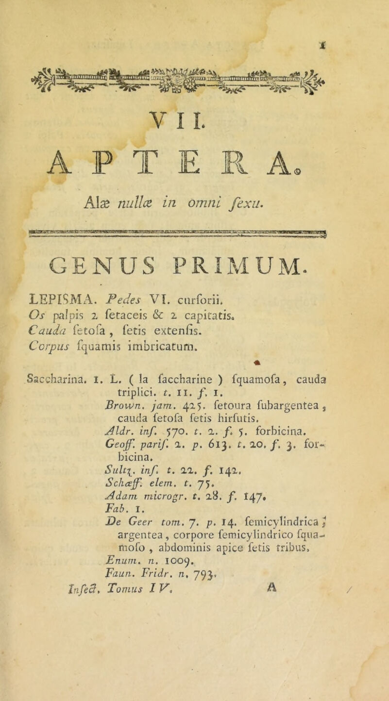 t V 11. A P T E Pv A Alce nidice in omni fexu. GENUS PRIMUM. LEPISMA. Pedes VI. curforii. Os palpis 2 fetaceis &: 2 capitatis. Cauda fetofa , fetis extenfis. Ccrpus fquamis imbricatum. Saccharina. i. L. (Ia faccharine ) fquamofa, cauda triplici, t. II. /. I. Brown. jam. 415. fetoura fubargentea , cauda fetofa fetis hirfutis. yjldr. inf, 570. t. 1. f. 5. forbicina. Geojf, parif. 1. p. 613. t. ao. f, 3, for- bicina, Sult[. inf. t. 22. f, 142. Schaff'. elem. t. 75. Adam microgr. t, 28. f, 147» Fab. I. De Geer tom.J. p. 14. femicylindrica j argentea, corpore femicylindrico fqua- mofo , abdominis apice fetis tribus, Enuni. n, 1009, Faun. Fridr. n, 793.