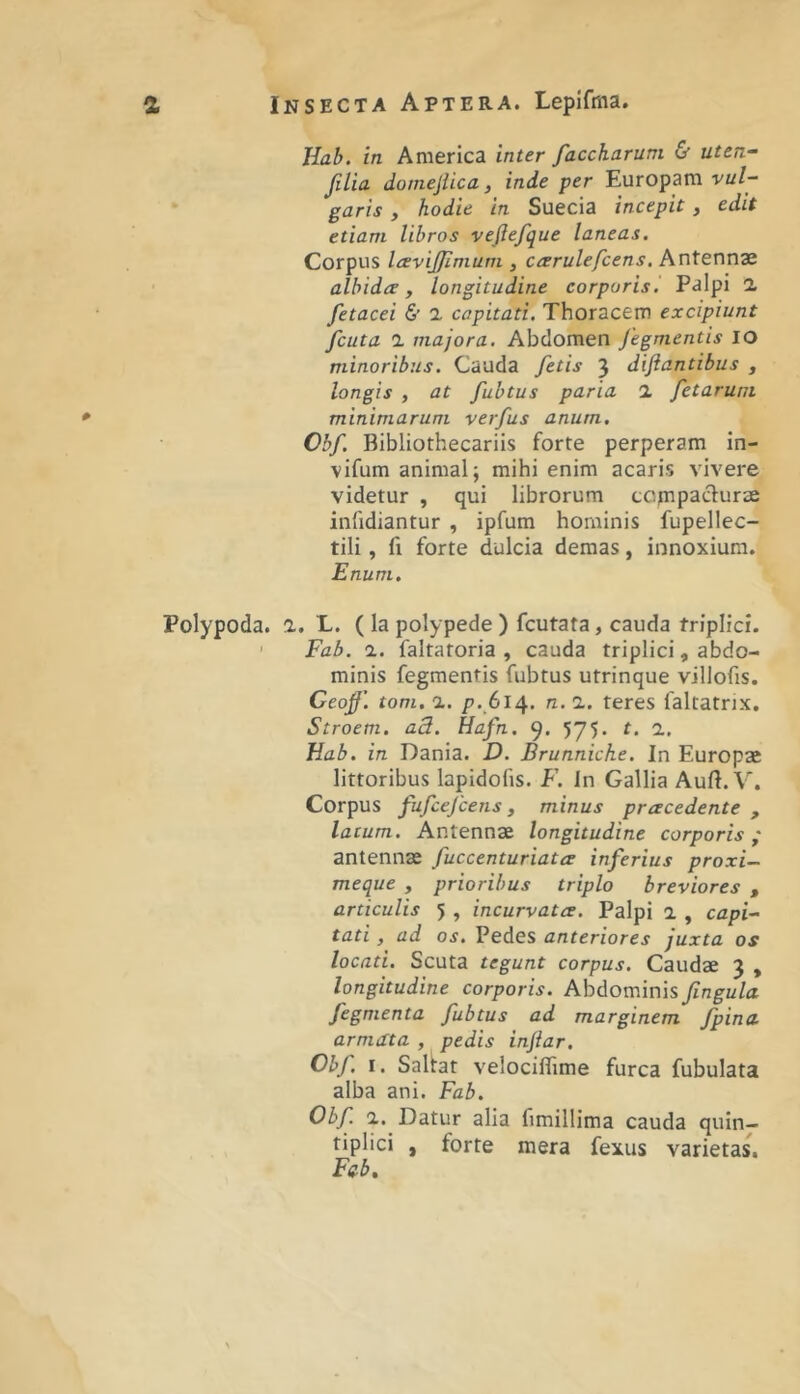 Hai. in America inter faccharum & uten- silia. domejlica, inde per Europam vul- garis y hodie in Suecia incepit, edit etiam libros vejlefque laneas. Corpus IcEviJJimum , ccerulefcens. Antennae albida, longitudine corporisl Palpi 1 fetacei & 2 capitati. Thoracem excipiunt fcuta 1 majora. Abdomen Jegmentis IO minoribus. Cauda fetis 3 diftantibus , longis y at fubtus paria 2 fetarum minimarum verfus anum. Cbf. Bibliothecariis forte perperam in- vifum animal; mihi enim acaris vivere videtur , qui librorum ccjnpadurae inlidiantur , ipfum hominis fupellec- tili, fi forte dulcia demas, innoxium. Enum. Polypoda. 2. L. ( la polypede ) fcutata, cauda triplici. ' Fab. 2. faltatoria , cauda triplici, abdo- minis fegmentis fubtus utrinque villofis. Ceof’. tom. 1. />.614. n. 2. teres faltatnx, Stroem. ad.. Hafn. 9. 575. t. 2, Hab. in Dania. D. Brunniche. In Europae littoribus lapidofis. F. Jn Gallia Aufl. V. Corpus fufcefcens, minus pracedente , latum. Antennae longitudine corporis ,* antennae fuccenturiata inferius proxi- meque y prioribus triplo breviores , articulis 5 , incurvata. Palpi 2 , capi- tati y ad os. Pedes anteriores juxta os locati. Scuta tegunt corpus. Caudae 3 , longitudine corporis. Abdominis fingula fegmenta fubtus ad marginem fpina armata , pedis infiar. Cbf I. Sallat velocifTime furca fubulata alba ani. Fab. Obf 2. Datur alia fimillima cauda quin— tiplici , forte mera fexus varietas, Fcb,