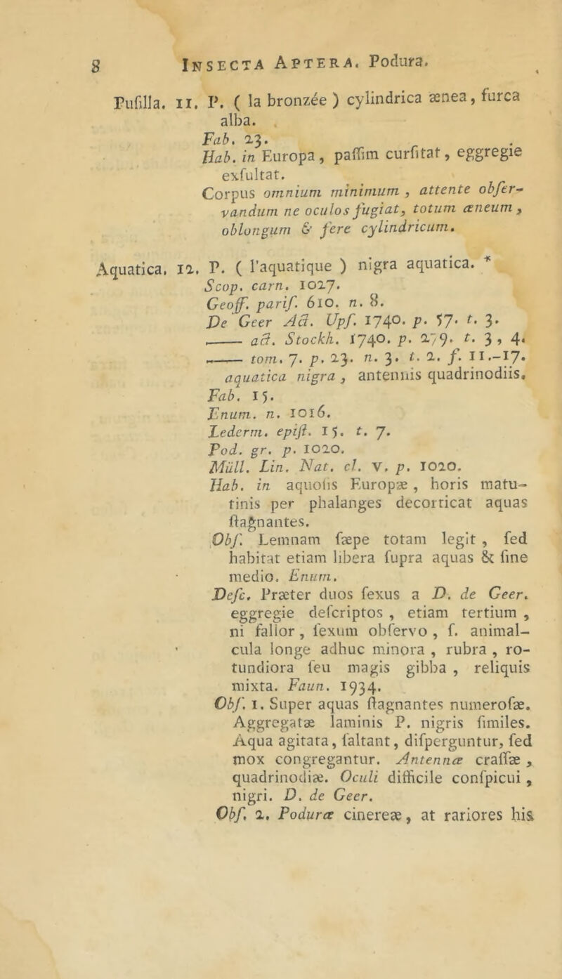 rufilla. II. P. ( la bronz^e ) cylindrica asnea, furca alba. . Fal>. a3» Hal>. in Europa , paflTjm curfitat, eggregie exfultat. Corpus omnium minimum , attente obfer- vanduni ne oculos fugia.t, totum aeneum j oblongum & fere cylindricum. Aquatica, la. P. ( 1’aquatique ) nigra aquatica. Scop. carn, lOIJ. Geof. parif. 6lo. n.8. De ' Geer Aa. Upf I74°- P- V- 3- aB. Stockh. 1740. p. 2.79.^ r. 3, 4. tom. 7. p. 23. n. 3. t. 1. f. aquatica nigra , antennis quadrinodiis, Fab, 15. Fnum. n. IO16. Fedcrm. epift. 15. t. 7. Pod. gr. p. 1020. Miill. Lin. Nat. cJ. V. p. 1020. Jiah. in aqiiolis Europae, horis matu- tinis per phalanges decorticat aquas ftagnantes. Dbf, Lemnam fsepe totam legit , fed habitat etiam libera fupra aquas & fine medio. Eniim. Defc. Praeter duos fexus a D. de Geer. eggregie defcriptos , etiam tertium , ni falior, fexum obfervo , f. animal- ’ cula longe adhuc minora , rubra , ro- tundiora feu magis gibba , reliquis mixta. Faun. 1934. Obf. I. Super aquas ftagnantes numerofae. Aggregatae laminis P. nigris fimiles. Aqua agitata, faltant, difperguntur, fed mox congregantur. Antenna craffae, quadrinodiae. Oculi difficile confpicui , nigri. D. de Geer. Obf, 2, Podura cinereae, at rariores his