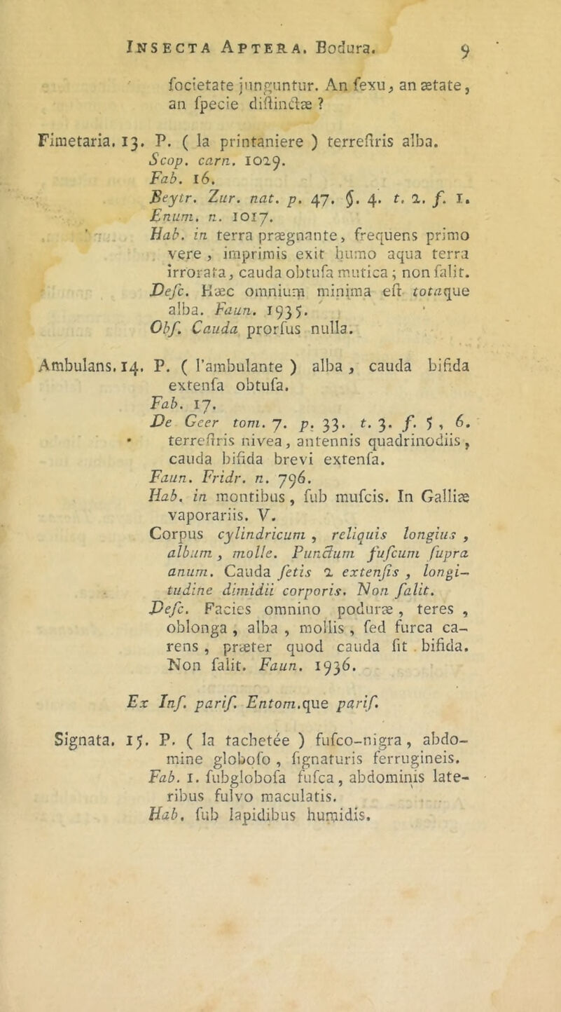 ' focietate junguntur. An fexu, an astate, an fpecie cliftinClae ? Fimetaria. 13. P. ( la printaniere ) terrefiris alba. Scop. carn. IO29. Fab. 16. Beytr. Zur. nat. p. 47, 4. t, 1. f. I. Enuni, n. 1017. ■Bab. in terra prsegnnnte, frequens primo , vere , imprimis exit humo aqua terra irrorata, cauda obtufa mutica; nonfalit. Defc. Kaec omniurp minima eft tot/zque alba. Faun. 1935. ' Obf. Cauda prorfus nulla. Ambulans, 14. P. ( 1’ambulante ) alba , cauda bifida extenfa obtufa. Fab. 17. £>e Geer tom. 7. p. 33. t, 3. 5 » • terrefiris nivea, antennis quadrinodiis , cauda bifida brevi extenfa. Faun. Fridr. n. 796. Hab, in montibus, fub mufcis. In Gallias vaporariis. V. Corpus cylindricum , reliquis longius , album , molle. PunBum fufeum fupra anum. Cauda fetis 1 extenfis , longi- tudine dimidii corporis. Flon falit. Pefe, Facies omnino podurse, teres , oblonga , alba , mollis , fed furca ca- rens , prteter quod cauda fit . bifida. Non falit. Faun. 1936. Ex In/, parif. Fnfom.que parif. Signata. 15. P- ( la tachetee ) fufeo-nigra, abdo- mine globofo , fignaturis ferrugineis. Fab. I. fubglobofa fufea, abdominis late- ribus fulvo maculatis. Bab, fub lapidibus humidis.