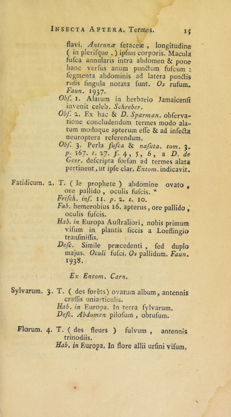 flavi. Antennce fetaceae , longitudine ( in plerifque , ) ipfius corporis. Macula fufca annularis intra abdomen & pone hanc verfus anum pundfum fufcum : fegmenta abdominis ad latera pundlis rufis fingula notata funt. Os rufum. Faun. 1937. Ohf. I. Alatum in herbario Jamaicenfi invenit celeb. Schreber. Obf. a. Ex hac & D, Sparman, obferva- tione concludendum termes modo ala- tum modoque apterum effe & ad infefta neuroptera referendum. Obf 3. Perla fufca & nafuta. tom. 3. p. 567. n a7. /. 4, 5, 6, a D. de Geer. defcripta forfan ad termes alata pertinent, ut ipfe clar. Entom, indicavit. Fatidicum. 2,. T. ( le prophete ) abdomine ovato , ore pallido , oculis fufcis. * Frifch. inf ll. p. 1. t. 10. Fab. hemerobius 16. apterus, ore pallido oculis fufcis. Hab. in Europa Auflraliori, nobis primum vifum in plantis ficcis a Loeflingio tranfmilTis. I>efc. Simile praecedenti , fed duplo majus. Oculi fufci. Os pallidum. Faun» 1938. Ex Entom. Carn, Sylvarum. 3. T. ( des for&ts) ovatura album, antennis crafhs uniarticulis. Hab. in Europa. In terra fylvarum. Defc. Abdomen pilofum , obtufum. Florum. 4. T. ( des fleurs ) fulvum , antennis trinodiis. Hab, in Europa. In flore allii urfini vifum,