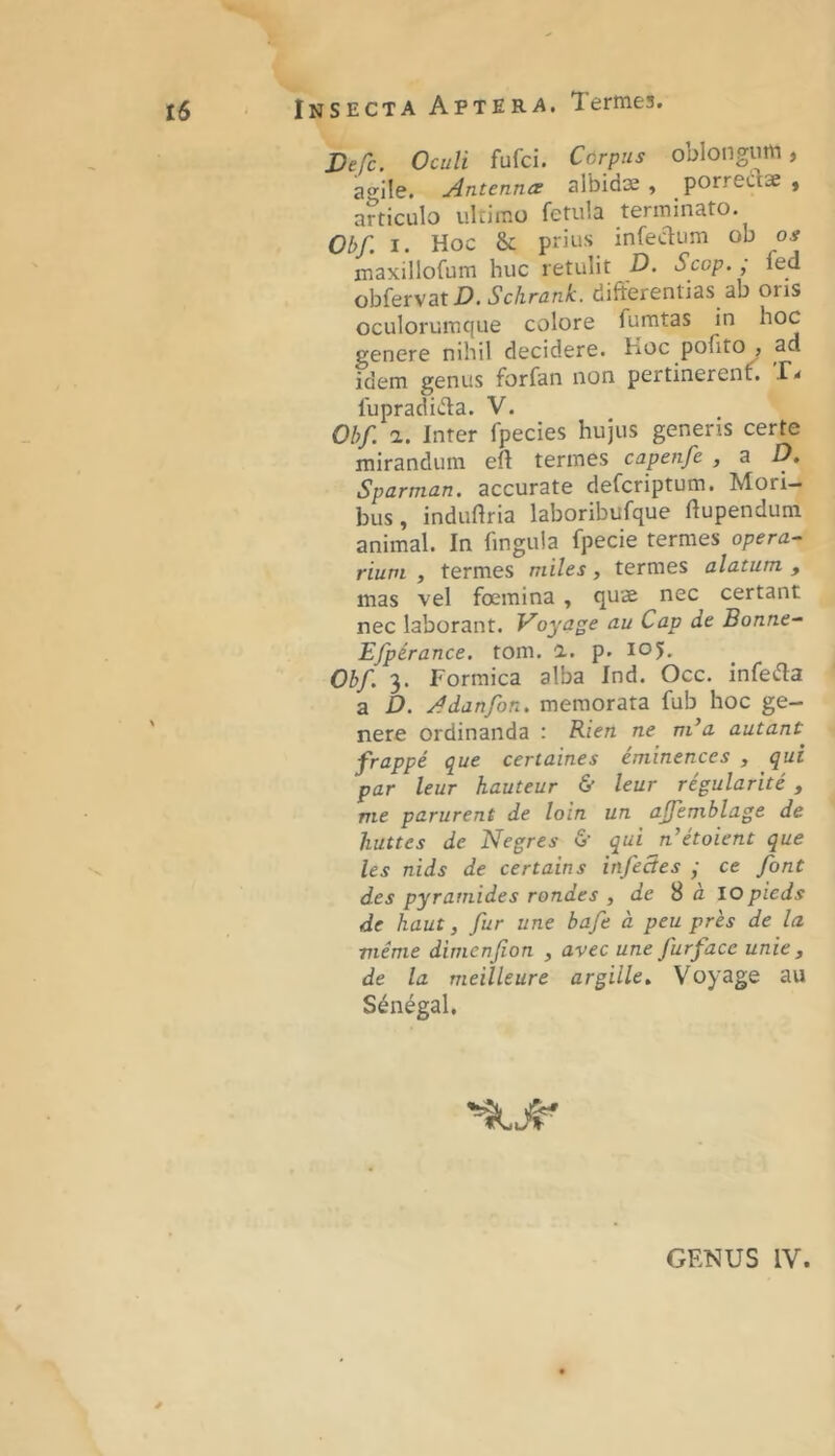 Vefc. Oculi fufci. Cdrpiis oblongum, ao^ile. Antennce albidas, porrectae , articulo ultimo fetula terminato. Obf. I. Hoc &; prius infectum ob os maxillofum huc retulit D. Scop.; fed ohiervat D.Schrank. differentias ab oris oculorumque colore fumtas in hoc genere nihil decidere. Koc pofito , ad idem genus forfan non pertinerenf. fupradida. V. Obf. a. Inter fpecies hujus generis certe mirandum eff termes capenfe , a D. Sparman. accurate defcriptum. Mori- bus, induflria laboribufque ffupendum animal. In fingula fpecie termes opera- rium , termes miles, termes alatum , mas vel foemina , quae nec certant nec laborant. Voyage au Cap de Bonne- Efpirance. tom. i. p. loj. Obf. 3. Formica alba Ind. Occ. infecffa a D. Adanfon. memorata fub hoc ge- nere ordinanda : Rien ne m^a autant frappe que certaines eminences , qui par leur hauteur & leur regularite , me parurent de loln un ajfemblage de huttes de Negres & qui n’etoient que les nids de certains infectes • ce font des pyramides rondes , de S d lOpieds de haut, fur une bafe a peu pres de la meme dimenfion , avec une fur face unie , de la meilleure argille» Voyage au S^negal.