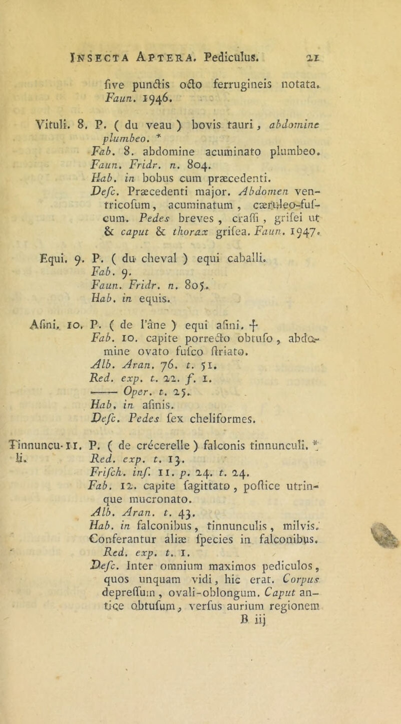 five punftis o£lo ferrugineis notata,. Faun. 1946. Vituli. 8, P. ( du veau ) bovis tauri, abdomine plumbeo. * Fab. 8. abdomine acuminato plumbeo. Faun. Fridr. n. 804. Hah. in bobus cum praecedenti. Defc. Praecedenti major. Abdomen ven- tricofum, acuminatum , caerulea-fuf- cura. Pedes breves , crafii , grifei ut & caput & thorax grifea. Faun. 1947* Equi. 9. P. ( du' cheval ) equi caballi. Fab. 9. P^aun. Fridr. n. 805. Hab. in equis. Armi. IO, P. ( de lane ) equi afmi. “J- Fab. IO. capite porretito obtufo , abdo mine ovato fufco ftriato. Alb. Aran. j6. t. 51. Red. exp. t. 22. f. I. ■ Oper. t. 25.. Hab. in afinis. Defc. Pedes fex cheliformes. Tinnuncu-ri. P. ( de crecerelle ) falconis tinnunculi.* ii. Red. exp. r. 13. Frifch. inf. 11. p. 24. t. 24. Fab. 12. capite fagittato , poflice utrin- que mucronato. Alb. Aran. t. 43. Hab. in falconibus , tinnunculis , milvis. Conferantur aliae fpecies in falconibus, Red. exp. t. I, Defc. Inter omnium maximos pediculos, quos unquam vidi, hic erat. Corpus depreffuin , ovali-oblongum. Caput an- tice obtufum, verfus aurium regionem B iij