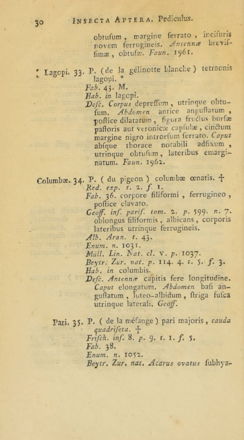 3° ' lagopi. 33 Columbae. 34 Pari. 35. obtufum , margine ferrato , ircifuris novem ferrugineis. Jr.tcnna bievif- fimae , obtufe. Faun. 1961. P. (de Ia gdinotte blanci.e ) tetraonis lagopi. ^ Fab, 43. M. Fab. in lagcpi. Vcfc. Corpus deprclfiim , utrinque obtu- fum. Abdomen antice anguflatum , pollice dilatatum , fguia Iriidlus burfae palloris aut veronicce caplulx , ciniflum margine nigro introrliim ferrato. Caput abfque thorace notabili adfixum , utrinque obtufum, lateribus emargi- natum. Faun. 1961. P. ( du pigeon ) columbae cenatis. Red. exp. t. a. f. l. Fab. 36. corpore filiformi , ferrugineo , pollice clavato. Ceoff. inf. parif. tom. a. p. 599- ”• 7* oblongus filiform.is , albicans , corporis lateribus utrinque ferrugineis. Alb. Aran. t. 43. Fnuni. n. 1031. Miill. Lin. IS at. cl. V. p. I037. Reytr. Zur. nat. p. 114- 4’ 5* /*♦ 3’ Hab. in columbis. Defc. Antenner capitis fere longitudine. Caput elongatum. Abdomen bafi an- guflatiim , tuteo-albidum , llriga fufca utrinque laterali. Geojf. P. ( de la mefange ) pari majoris, cauda quadrifeta. Frifch. inf. 8. p. 9. t. I. f, 5, Fab. 38. Enum. n. 105T. Beytr, Zur, nat. Acatus ovatus fubhya-