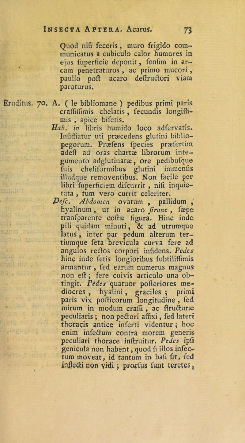 Quod nifi feceris, muro frigido com- municatus a cubiculo calor humores in ejus fuperficie deponit, fenfim in ar- cam penetraturos , ac primo mucori, pauUo poft acaro defirudori viam paraturus. Eruditus, 70, A, ( le bibliomane ) pedibus primi paris craiTiffimis chelatis, fecundis longifli- mis , apice bifetis, Hab. in libris humido loco adfervatis, Infidiatur uti praecedens glutini biblio- pegorum. Praefens fpecies praefertim adeft ad oras charta? librorum inte- gumento adglutinatae, ore pedibufque fuis cheliformibus glutini immenfis illudque removentibus. Non facile per libri fuperficiem difcurrit , nifi inquie- tata , tum vero currit celeriter. Pejc. Abdomen ovatum , pallidum hyalinum, ut in acaro Jlrone , faepe tranfparente coftae figura. Hinc inde pili quidam minuti, & ad utrumque latus, inter par pedum alterum ter- tiuraque feta brevicula curva fere ad angulos redos corpori infidens. Pedes hinc inde fetis longioribus fubtiliflTimis armantur, fed earum numerus magnus non eft; fere cuivis articulo una ob- tingit. Pedes quatuor pofteriores me- diocres , hyalini, graciles ; primi paris vix pofHcorum longitudine , fed mirum in modum crafli, ac ftrufturae peculiaris; non pedori affixi, fed lateri thoracis antice inferti videntur; hoc enim infedum contra morem generis peculiari thorace inftruitur. Pedes ipll genicula noq habent, quod fi illos in.fec*- tum moveat, id tantum in bafi fit, fed iniledi non vidi; proxfus funt teretes 3