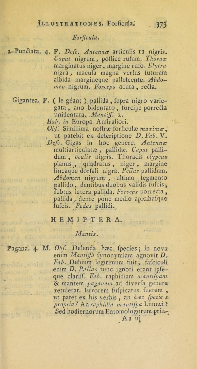 Illustrationes. Forficula; Forficula. l-Pun(Ilata. 4, F. Defc. Antenna articulis ii nigris. Caput nigrum, poftice rufum. Thorax marginatus niger, margine rufo. Elytra nigra, macula magna verfus futuram albida margineque pallefcente. Abdo^ men nigrum. Forceps acuta , reilfa. Gigantea. F. ( le geant ) pallida, fupra nigro varie- gata , ano bidentato , forcipe porreda unidentdta., Mantijf. 1. Hab. in Europa Aufiraliori. Obf. Simillima nofira; forficulae maxima^ . ut patebit ex defcriptione D. Fab. V. Defc, Gigas in hoc genere. Antenna multiarticulatae , pallid<e. Caput palli- dum , oculis nigris. Thoracis clypeus planus, quadratus, niger, margine lineaque dorfali nigra. Pecius pallidum. Abdomen nigrum , ultimo fegmento pallido, dentibus duobus validis fufcis; fubtus latera pallida. Forceps porreda , ■ , pallida , dente pone medio apicibufquc fufeis. Pedes pallidi.^ HEMIPTERA. I 4 Mantis. , Pagana, 4. M. Obf. Delenda haec fpecles; in nova enim Mantiffa fynonymiam agnovit D. Fab. Dubium legitimum fuit; fafciculi enim D. Pallas tunc ignoti erant ipfe- que clarilf. Fab. raphidiam mantifpani & mantem paganam ad diverfa genera retulerat. Errorem fufpicatus lueram > ut patet ex his verbis , an hac fpecie s. propria ? An raphidia mantifpa hinnxit Sed hodiernorum Entomologorum prin^ Aa iij