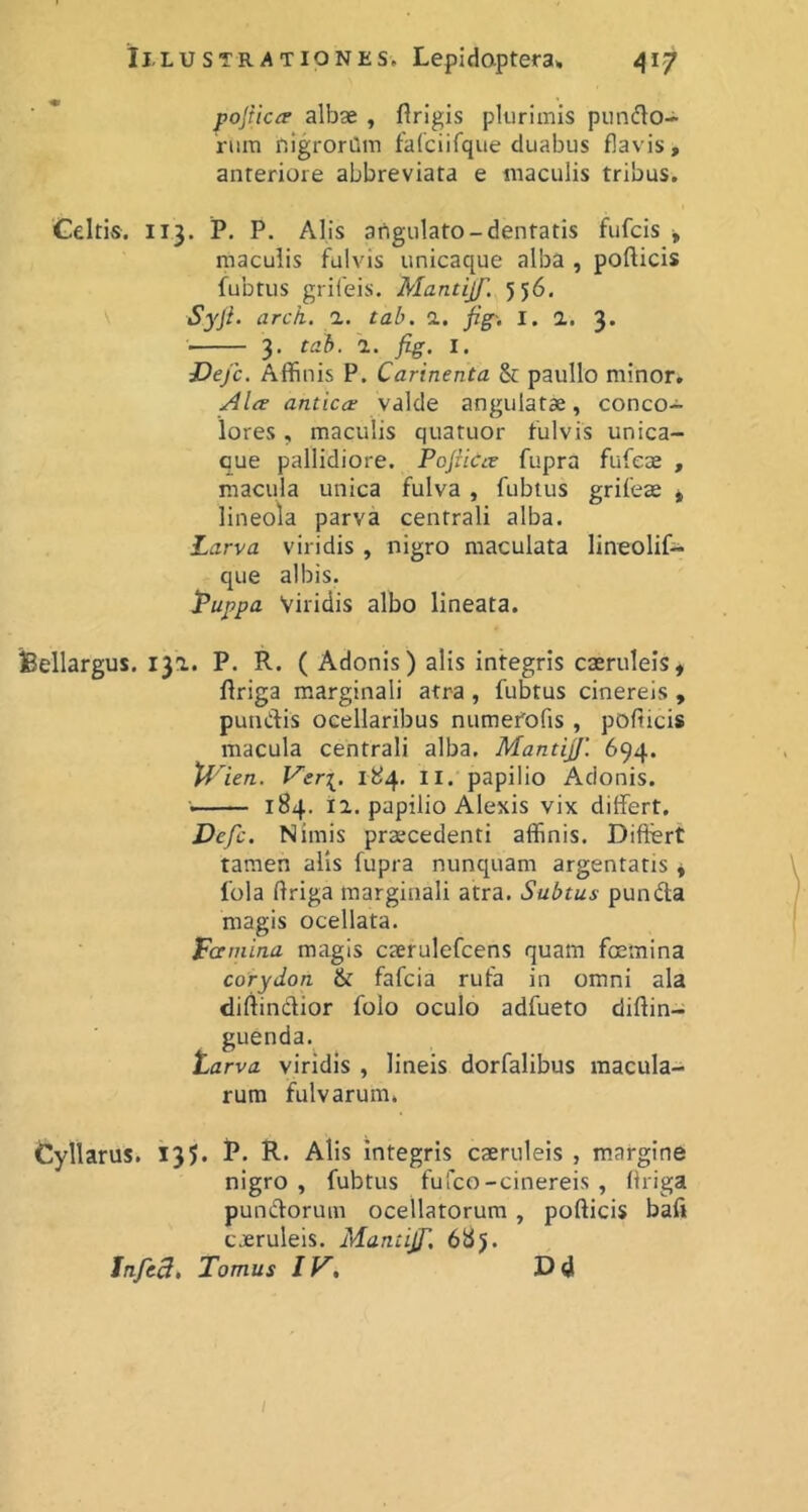 pojricie albae , flrigis plurimis punflo- rura nigroriim falciifque duabus flavis, anteriore abbreviata e maculis tribus. Geltis, 113. P. P. Alis atigulato-dentatis fufcis j, maculis fulvis unicaque alba , pollicis fubtiis griieis. Mantijf. 556, Syji. arch. a. tab. d. fig~. I. 2. 3* 3. tab. 2. fig, I. JDejc. Affinis P. Carinenta & paullo minor. Ala antica valde angulatae, conco- lores , maculis quatuor fulvis unica- que pallidiore. Pojiica fupra fufeae , macula unica fulva , fubtus grifea * lineola parva centrali alba. Larva viridis , nigro maculata lineolif- que albis. Puppa Viridis albo lineata. feellargus. 132. P. R. ( Adonis) alis integris caeruleis, llriga marginali atra , fubtus cinereis , punClis ocellaribus numerofis , pollicis macula centrali alba. Mantijf. 694. tf^ien. l^er[. 184. II. papilio Adonis. 184. 12. papilio Alexis vix differt. Dcfc. Nimis praecedenti affinis. Differt tamen alis fupra nunquam argentatis , 1’ola llriga marginali atra. Subtus pundla magis ocellata. Pamina magis caerulefcens quam foemina corydon & fafcia rufa in omni ala dillindior folo oculo adfueto dillin- guenda. Parva viridis , lineis dorfalibus macula- rum fulvarum. Cyllarus. 135. P. R. Alis Integris caeruleis , margine nigro , fubtus fufco-cinereis , llriga pundorum ocellatorum, pollicis bafi coeruleis. Mantijf, 685. Jnfc3» Tomus IV, Dd (