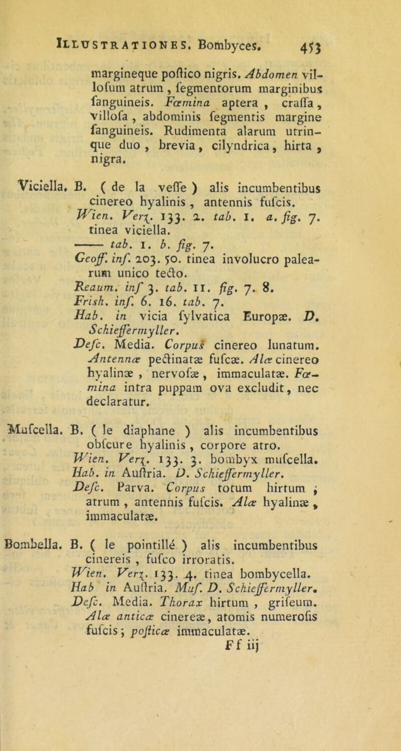 margineque poftico nigris. Abdomen vil- lofum atrum , tegmentorum marginibus fanguineis. Famina aptera , crafFa, villofa , abdominis fegmentis margine fanguineis. Rudimenta alarum utrin- que duo , brevia, cilyndrica, hirta , nigra. Viciella, B. ( de la vetTe ) alis incumbentibus cinereo hyalinis , antennis fufcis. Wien. Ver[. 133. a. tab. I. a, fig, 7. tinea viciella. - -• tab. 1. b. fig. 7. Ceoff. inf. 103,50. tinea involucro palea- rum unico tedo. Reaum. inf 3. tab. II. fig. 7. 8. Frish. inf. 6. 16. tab. 7. Hab. in vicia fylvatica Europae. D, Schieffermyller, Defc. Media. Corpus cinereo lunatum, Antennre pedinatae fufcae. Alce cmQVQO hyalinae , nervofae , immaculatae. Fa- mina intra puppara ova excludit, nec declaratur. Mufcella. B. ( le diaphane ) alis incumbentibus obfcure hyalinis , corpore atro. U'ien. Veri. *33* 3* bombyx mufcella, Jiab. in Auftria. U. Schieffermyller. Defc. Parva. Corpus totum hirtum i atrum , antennis fulcis. Alce hyalinae * immaculatae. Bombella. B. ( le pointille ) alis incumbentibus cinereis , fufco irroratis. Wien. Veri. *33- 4* tinea bombycella. Hab in Aullria. Muf D. Schiejfertnyller, Defc. Media. Thorax hirtum , grifeum. Alce anticce cinereae, atomis numerofis fufcis; pojiicce immaculatae. Ff iij