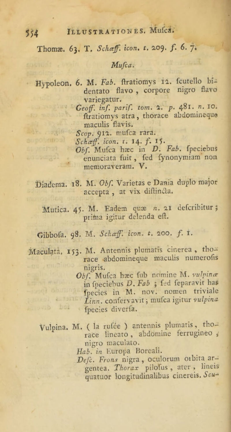 Thomse. 63. T. Schcef. icon. t. 209. /. 6. 7. Mufca. Hypoleon. 6. M. Fab. ftratiomys la. fcutello bi- dentato flavo , corpore nigro flavo variegatur. Ceoff'. inf. parif. tom, 1, p, 481. IO* liratiomys atra, thorace abdoraineque maculis flavis. i Scop. 911. mufca rara. Schajf. icon, t. 14- /• Obf. Mufca haec in D. Fab. fpeciebus enunciata fuit, fed fynonymiam’ non memoraveram. V. Diadema. 18. M. Obf. Varietas e Dania duplo major accepta , at vix diftintla. Mutica. 45. M. Eadem quae n. ai defcribitur; prima igitur delenda efl. Gibbofa. 98. M. Schccf. icon. t. 100. f. i. Maculata. 153. M. Antennis plumatis cinerea, tho- race abdomineque maculis numerofis nigris. Obf. Mufca haec fub nomine M. vulpinar in fpeciebus D. Fab ; fed feparavit haj fpecies in M. nov. nomen triviale * Linn. confervavit; mufca igitur vulpina ' * fpecies diverfa. Vulpina. M. ( la rufce ) antennis plumatis,_ tho- race linearo , abdomine ferrugineo , nigro maculato. Hab. in Kuropa Boreali. Defc. Frons nigra, oculorum oibira ar- gentea. Thorax pilofus , ater , lineis quatuor longitudinalibus cinereis. Scu^