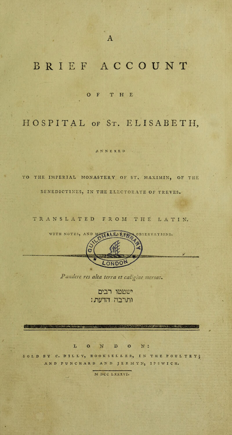 A BRIEF ACCOUNT OF THE HOSPITAL of St. ELISABETH, ANNEXED TO THE IMPERIAL MONASTERY OF ST. MAXI MIN, OF THE BENEDICTINES, IN THE ELECTORATE OF TREVES. Pandere res alta terra et caligine mcrsas. D'm wtf* ream LONDON: SOLD BY C. DILLY, EOOKSELLER, IN THE POULTRY; AND PUNCH A RD AND JERMYN, IPSWICH. M DCC LXXXVI.