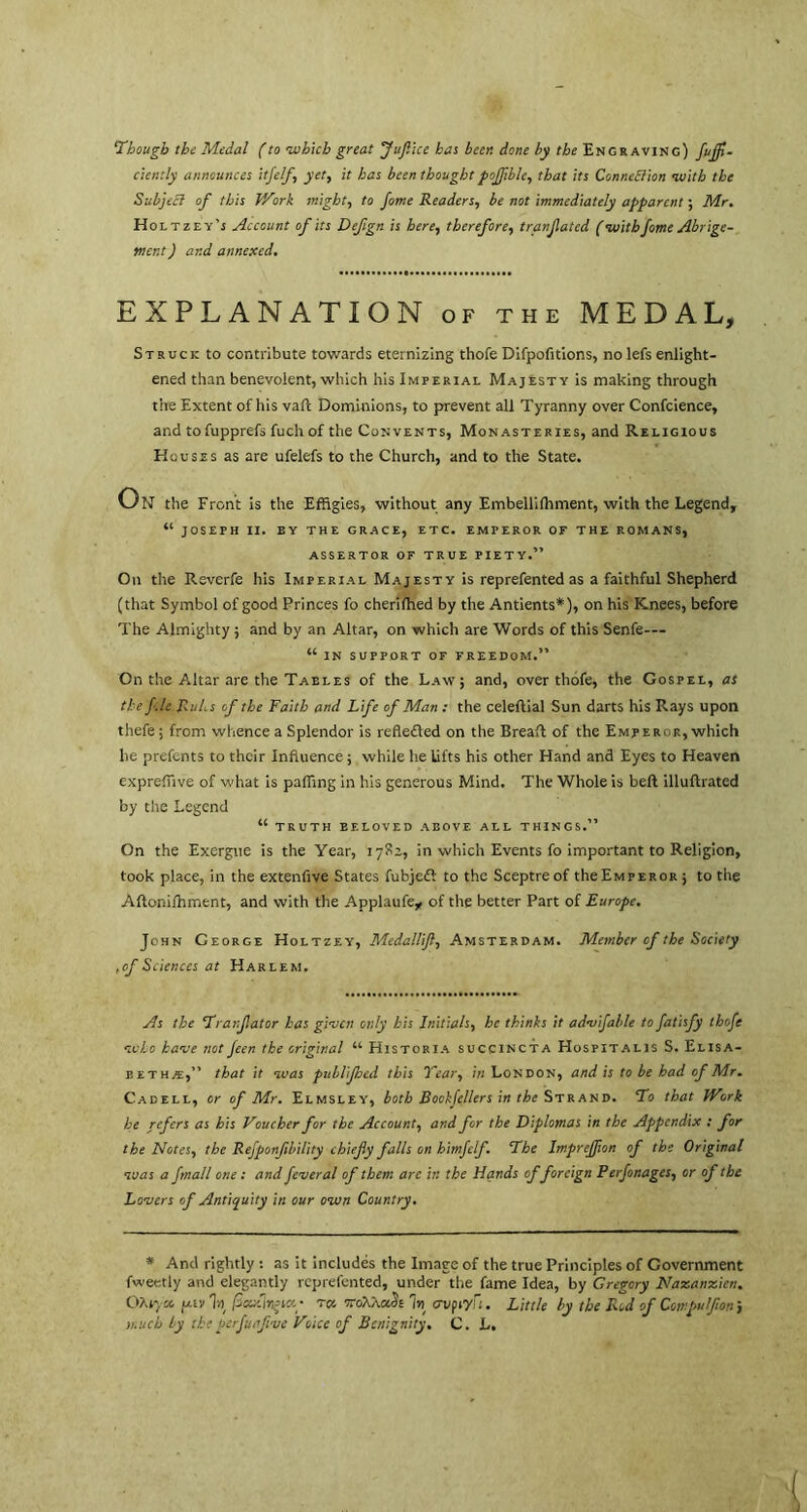 Though the Medal f to which great Juftice has been done by the Engraving) fuff- ciently announces itfelf', yet, it has been thought pofible, that its Connexion with the Subject of this V/ork might, to fome Readers, be not immediately apparent; Mr. Holtzey’s Account of its Defgn is here, therefore, tranfated (withfome Abrige- tner.t J and annexed. EXPLANATION of the MEDAL, Struck to contribute towards eternizing thofe Difpofitions, no lefs enlight- ened than benevolent, which his Imperial Majesty is making through the Extent of his vaft Dominions, to prevent all Tyranny over Confcience, and tofupprefs fuch of the Convents, Monasteries, and Religious Houses as are ufelefs to the Church, and to the State. On the Front is the Effigies, without any Embellifhment, with the Legend, “ JOSEPH II. BY THE GRACE, ETC. EMPEROR OF THE ROMANS, ASSERTOR OF TRUE PIETY.” On the Reverfe his Imperial Majesty is reprefented as a faithful Shepherd (that Symbol of good Princes fo cherifhed by the Antients*), on his Knees, before The Almighty; and by an Altar, on which are Words of this Senfe— “ in support of freedom.” On the Altar are the Tables of the Law; and, over thofe, the Gospel, as the fie Rubs of the Faith and Life of Man : the celeltial Sun darts his Rays upon thefe ; from whence a Splendor is refledled on the Breaft of the Emperor, which he prefents to their Influence; while he lifts his other Hand and Eyes to Heaven expreflive of what is palling in his generous Mind. The Whole is bell illuftrated by the Legend “ TRUTH BELOVED ABOVE ALL THINGS.” On the Exergue is the Year, 1782, in which Events fo important to Religion, took place, in the extenfive States fubjedl: to the Sceptre of the Emperor ; to the Aftonilhment, and with the Applaufe* of the better Part of Europe. John George Holtzey, Medallif, Amsterdam. Member of the Society , of Sciences at Harlem. As the Tranfator has given only his Initials, be thinks it advifable to fatisfy thofe who have not feen the original “ Historia succincta Hospitalis S. Elisa- sethe,” that it was publifbed this Tear, in London, and is to be had of Mr. Cadell, or of Mr. Elmsley, both Bookfellers in the Strand. To that PVork he refers as his Voucher for the Account, and for the Diplomas in the Appendix : for the Notes, the Refponfbility chiefy falls on himfclf. The Impreffion of the Original was a fmall one : and fever al of them are in the Hands offoreign Perfonages., or of the Lovers of Antiquity in our own Country. * And rightly : as it includes the Image of the true Principles of Government fweetly and elegantly reprefented, under the fame Idea, by Gregory Nazanzien. OXpya fxtv \ peutinria- rot, oroXXaSt % cvpiyu. Little by the Red of Compu If on j much ly the perfuafve Voice of Benignity. C. L.