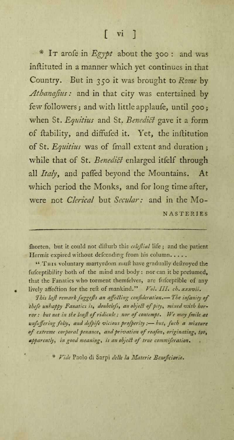 * It arofe in Egypt about the 300 : and was inftituted in a manner which yet continues in that Country. But in 350 it was brought to Rome by Athanajius: and in that city was entertained by few followers; and with little applaufe, until 500; when St. Equitius and St. Benedict gave it a form of liability, and diffufed it. Yet, the inftitution of St. Equitius was of fmall extent and duration; while that of St. Benedict enlarged itfelf through all Italyt and palled beyond the Mountains. At which period the Monks, and for long time after, were not Clerical but Secular: and in the Mo- nasteries fhorten, but it could not difturb this celejllal life; and the patient Hermit expired without defeending from his column “ This voluntary martyrdom muft have gradually deftroyed the fufeeptibility both of the mind and body : nor can it be preiumed, that the Fanatics who torment themfelves, are fufceptible of any lively aftediion for the reft of mankind.” Fol. III. ch. xxxvii. This h'.Jl remark fuggefts an affecting confederation.— The infanity of theft unhappy Fanatics is, doubtlefs, an object of pity, mixed with hor- ror : hut not in the leaf of ridicule ; nor of contempt. We may fmile at unfuffering folly, and defpife vicious profperity ;— hut, fuch a mixture of extreme corporal penance, and privation of re afon, originating, too, apparently, in good meaning, is an object of true commiferation. ■ * Vide Paolo di Sarpi dcllc la Materie Ecnefeciarie.