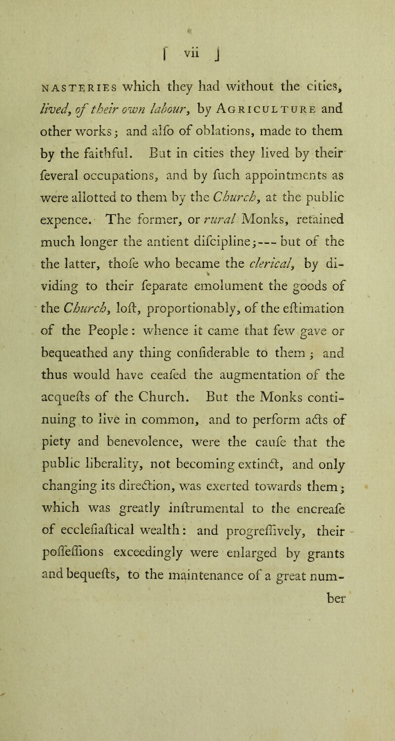 nasteries which they had without the cities, lived, of their own labour, by Agriculture and other works; and alfo of oblations, made to them by the faithful. But in cities they lived by their feveral occupations, and by fuch appointments as were allotted to them by the Churchy at the public expence. The former, or rural Monks, retained much longer the antient difcipline;—but of the the latter, thofe who became the clerical, by di- viding to their feparate emolument the goods of the Churchy loft, proportionably, of the eftimation of the People: whence it came that few gave or bequeathed any thing conliderable to them ; and thus would have ceafed the augmentation of the acquefts of the Church. But the Monks conti- nuing to live in common, and to perform ads of piety and benevolence, were the caufe that the public liberality, not becoming extind, and only changing its diredion, was exerted towards them; which was greatly inftrumental to the encreafe of eccleiiaftical wealth: and progreffively, their poffeffions exceedingly were enlarged by grants andbequefts, to the maintenance of a great num- ber