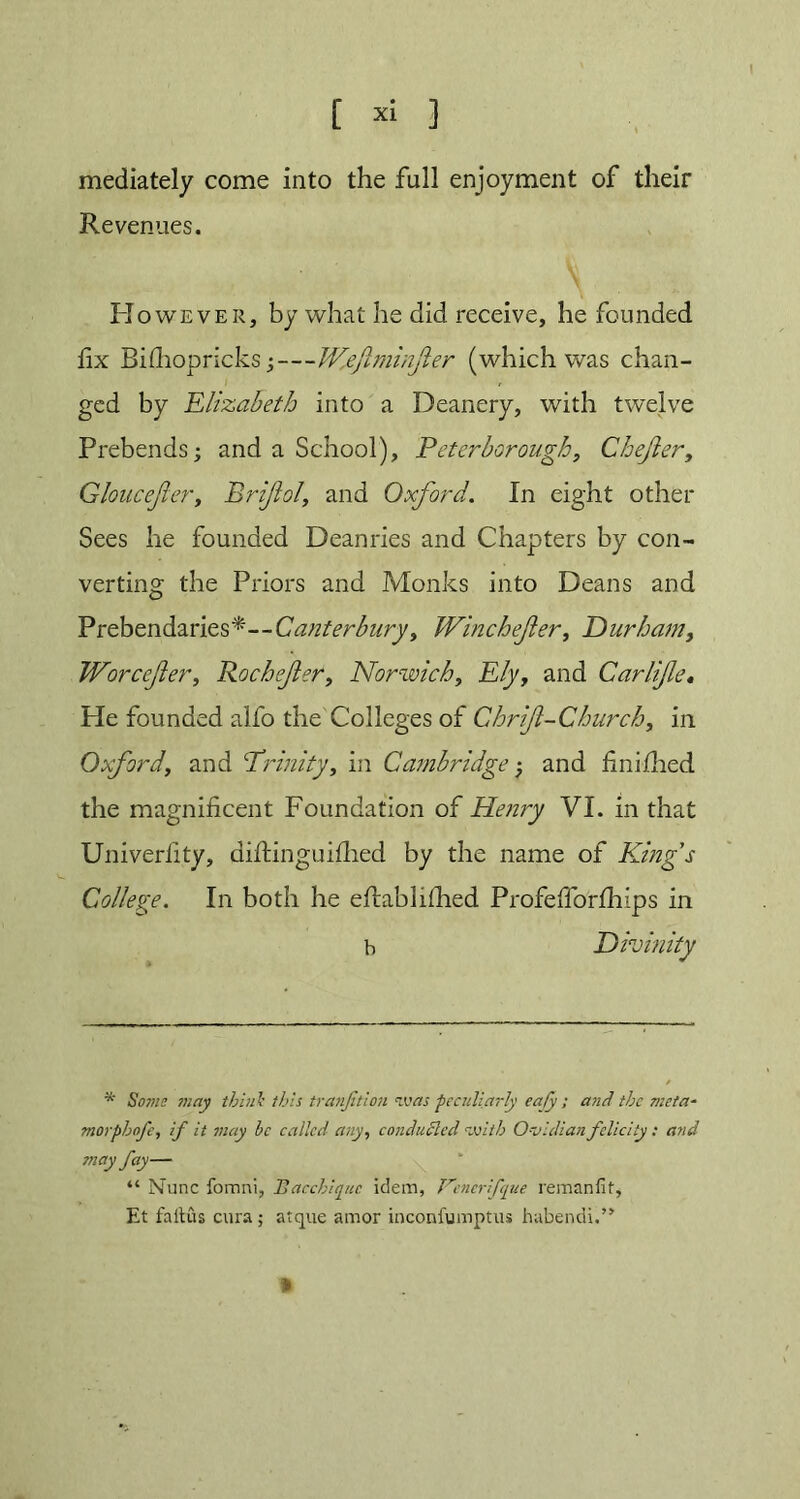 mediately come into the full enjoyment of their Revenues. However, by what he did receive, he founded fix Bifhopricks;—Wefminfer (which was chan- ged by Elizabeth into a Deanery, with twelve Prebends; and a School), Peterborough, Chejler, Gloucejler, Briflol, and Oxford. In eight other Sees he founded Deanries and Chapters by con- verting the Priors and Monks into Deans and Prebendaries*—Canterbury, Winchefer, Durham, Worccfer, Rochefer, Norwich, Ely, and Car life. He founded alfo the Colleges of Chrif-Church, in Oxford, and ‘Trinity, in Cambridge; and fin I died the magnificent Foundation of Henry VI. in that Univerlity, diftinguifhed by the name of Eling's College. In both he efiabhfhed Profefiorfhips in b Divinity * So?ne may think this tranjition was -peculiarly eafy ; and the meta- morphnfe, if it may be called any, conduced <vji/h O-vidian felicity : and may fay— “ Nunc fomni, Bacchiquc idem, Kcnerfque reman fit, Et faitus cura; atque amor inconfumptus habendi.”